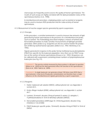 CHAPTER 4 Research procedures 143



            vival assays are frequently used to assess the quality of human spermatozoa. The
            results of such assays are highly correlated with the lipid peroxidation status of the
            spermatozoa (Gomez et al., 1998).

            A chemiluminescent procedure, employing probes such as luminol or lucigenin,
            may be used to measure ROS production and the redox activity of human
            spermatozoa.

4.1.2 Measurement of reactive oxygen species generated by sperm suspensions

      4.1.2.1 Principle

            In this procedure, a sensitive luminometer is used to measure low amounts of light
            generated by human spermatozoa in the presence of a chemiluminescent probe,
            such as luminol. The methodology described employs a mixture of luminol and
            horseradish peroxidase to make sensitive measurements of hydrogen peroxide
            generation. Other probes (e.g. lucigenin) can also be used to monitor the produc-
            tion of ROS by washed human ejaculates (Aitken et al., 1992; McKinney et al.,
            1996).

            Signals generated in response to the probe formyl-methionyl-leucyl-phenylalanine
            (FMLP) are speciﬁc for the leukocyte population, since there are no FMLP recep-
            tors on the surface of human spermatozoa (Krausz et al., 1992). Responses can
            be calibrated with suspensions containing known numbers of polymorphonuclear
            leukocytes (see Fig. 4.1).


              Comment 1: The precise activity measured by these probes is still open to question
              (Aitken et al., 2004) but the data generated reﬂect the function of the spermatozoa
              (Zorn et al., 2003; Said et al., 2004).

              Comment 2: A single leukocyte can generate at least 100 times more ROS than a
              spermatozoon. A low level of leukocyte contamination can therefore have a major
              inﬂuence on the chemiluminescent signals generated by a sperm suspension.


      4.1.2.2 Reagents

            1. Hanks’ balanced salt solution (HBSS), without phenol red: see Appendix 4,
               section A4.5.

            2. Krebs–Ringer medium (KRM), without phenol red: see Appendix 4, section
               A4.7.

            3. Luminol, 25 mmol/l: dissolve 29 mg of luminol (5-amino-2,3-dehydro-1,
               4-phthalazinedione) in 10 ml of dimethyl sulfoxide (DMSO).

            4. Horseradish peroxidase (HRP) (type VI, 310 IU/mg protein): dissolve 5 mg
               (1550 IU) in 1 ml of KRM.

            5. FMLP (leukocyte-speciﬁc probe, 10 mmol/l): dissolve 44 mg of FMLP in 10 ml of
               DMSO.
 