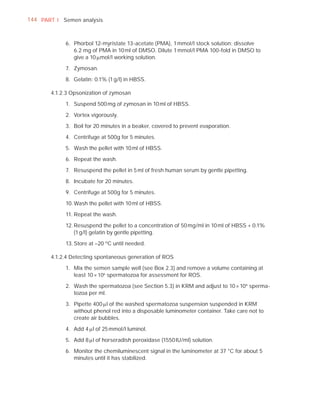 144 PART I Semen analysis



            6. Phorbol 12-myristate 13-acetate (PMA), 1 mmol/l stock solution: dissolve
               6.2 mg of PMA in 10 ml of DMSO. Dilute 1 mmol/l PMA 100-fold in DMSO to
               give a 10 Pmol/l working solution.

            7. Zymosan.

            8. Gelatin: 0.1% (1 g/l) in HBSS.

       4.1.2.3 Opsonization of zymosan

            1. Suspend 500 mg of zymosan in 10 ml of HBSS.

            2. Vortex vigorously.

            3. Boil for 20 minutes in a beaker, covered to prevent evaporation.

            4. Centrifuge at 500g for 5 minutes.

            5. Wash the pellet with 10 ml of HBSS.

            6. Repeat the wash.

            7. Resuspend the pellet in 5 ml of fresh human serum by gentle pipetting.

            8. Incubate for 20 minutes.

            9. Centrifuge at 500g for 5 minutes.

            10. Wash the pellet with 10 ml of HBSS.

            11. Repeat the wash.

            12. Resuspend the pellet to a concentration of 50 mg/ml in 10 ml of HBSS + 0.1%
                (1 g/l) gelatin by gentle pipetting.

            13. Store at –20 ºC until needed.

       4.1.2.4 Detecting spontaneous generation of ROS

            1. Mix the semen sample well (see Box 2.3) and remove a volume containing at
               least 10 × 106 spermatozoa for assessment for ROS.

            2. Wash the spermatozoa (see Section 5.3) in KRM and adjust to 10 × 106 sperma-
               tozoa per ml.

            3. Pipette 400 Pl of the washed spermatozoa suspension suspended in KRM
               without phenol red into a disposable luminometer container. Take care not to
               create air bubbles.

            4. Add 4 Pl of 25 mmol/l luminol.

            5. Add 8 Pl of horseradish peroxidase (1550 IU/ml) solution.

            6. Monitor the chemiluminescent signal in the luminometer at 37 °C for about 5
               minutes until it has stabilized.
 
