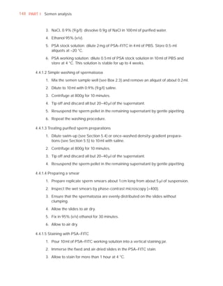 148 PART I Semen analysis



            3. NaCl, 0.9% (9 g/l): dissolve 0.9g of NaCl in 100 ml of puriﬁed water.

            4. Ethanol 95% (v/v).

            5. PSA stock solution: dilute 2 mg of PSA–FITC in 4 ml of PBS. Store 0.5-ml
               aliquots at –20 °C.

            6. PSA working solution: dilute 0.5 ml of PSA stock solution in 10 ml of PBS and
               store at 4 °C. This solution is stable for up to 4 weeks.

       4.4.1.2 Simple washing of spermatozoa

            1. Mix the semen sample well (see Box 2.3) and remove an aliquot of about 0.2 ml.

            2. Dilute to 10 ml with 0.9% (9 g/l) saline.

            3. Centrifuge at 800g for 10 minutes.

            4. Tip off and discard all but 20–40 Pl of the supernatant.

            5. Resuspend the sperm pellet in the remaining supernatant by gentle pipetting.

            6. Repeat the washing procedure.

       4.4.1.3 Treating puriﬁed sperm preparations

            1. Dilute swim-up (see Section 5.4) or once-washed density-gradient prepara-
               tions (see Section 5.5) to 10 ml with saline.

            2. Centrifuge at 800g for 10 minutes.

            3. Tip off and discard all but 20–40 Pl of the supernatant.

            4. Resuspend the sperm pellet in the remaining supernatant by gentle pipetting.

       4.4.1.4 Preparing a smear

            1. Prepare replicate sperm smears about 1 cm long from about 5 Pl of suspension.

            2. Inspect the wet smears by phase-contrast microscopy (×400).

            3. Ensure that the spermatozoa are evenly distributed on the slides without
               clumping.

            4. Allow the slides to air dry.

            5. Fix in 95% (v/v) ethanol for 30 minutes.

            6. Allow to air dry.

       4.4.1.5 Staining with PSA–FITC

            1. Pour 10 ml of PSA–FITC working solution into a vertical staining jar.

            2. Immerse the ﬁxed and air-dried slides in the PSA–FITC stain.

            3. Allow to stain for more than 1 hour at 4 °C.
 