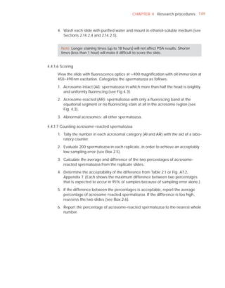 CHAPTER 4 Research procedures 149



      4. Wash each slide with puriﬁed water and mount in ethanol-soluble medium (see
         Sections 2.14.2.4 and 2.14.2.5).


        Note: Longer staining times (up to 18 hours) will not affect PSA results. Shorter
        times (less than 1 hour) will make it difﬁcult to score the slide.


4.4.1.6 Scoring

      View the slide with ﬂuorescence optics at ×400 magniﬁcation with oil immersion at
      450–490 nm excitation. Categorize the spermatozoa as follows.

      1. Acrosome-intact (AI): spermatozoa in which more than half the head is brightly
         and uniformly ﬂuorescing (see Fig 4.3).

      2. Acrosome-reacted (AR): spermatozoa with only a ﬂuorescing band at the
         equatorial segment or no ﬂuorescing stain at all in the acrosome region (see
         Fig. 4.3).

      3. Abnormal acrosomes: all other spermatozoa.

4.4.1.7 Counting acrosome-reacted spermatozoa

      1. Tally the number in each acrosomal category (AI and AR) with the aid of a labo-
         ratory counter.

      2. Evaluate 200 spermatozoa in each replicate, in order to achieve an acceptably
         low sampling error (see Box 2.5).

      3. Calculate the average and difference of the two percentages of acrosome-
         reacted spermatozoa from the replicate slides.

      4. Determine the acceptability of the difference from Table 2.1 or Fig. A7.2,
         Appendix 7. (Each shows the maximum difference between two percentages
         that is expected to occur in 95% of samples because of sampling error alone.)

      5. If the difference between the percentages is acceptable, report the average
         percentage of acrosome-reacted spermatozoa. If the difference is too high,
         reassess the two slides (see Box 2.6).

      6. Report the percentage of acrosome-reacted spermatozoa to the nearest whole
         number.
 