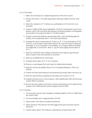 CHAPTER 4 Research procedures 151



4.4.2.2 Procedure

     1. Allow 30–60 minutes for complete liquefaction of the fresh semen.

     2. Prepare the Ham’s F-10–HSA capacitation-inducing medium fresh for each
        assay.

     3. Warm the medium to 37 °C before use, preferably in a 5% (v/v) CO2 -in-air
        incubator.

     4. Prepare a highly motile sperm population, free from contaminants such as leu-
        kocytes, germ cells and dead spermatozoa, by density-gradient centrifugation
        (see Section 5.5) using fresh Ham’s F-10 HSA medium.

     5. Prepare control and replicate experimental tubes, each containing approxi-
        mately 1 ml of suspension with 1 × 106 motile spermatozoa.

     6. Incubate the sperm suspensions for 3 hours at 37 °C in an atmosphere of 5%
        (v/v) CO2 in air to induce capacitation (loosen the cap of the tube to allow gas
        exchange). If a CO2 incubator is not available, use a Hepes-buffered medium
        (see Appendix 4, section A4.1, Note 1), cap the tubes tightly and incubate at
        37 °C.

     7. Add 10 Pl of A23187 stock solution (1 mmol/l) to the replicate experimental
        tubes to yield a ﬁnal concentration of 10 Pmol/l.

     8. Add 10 Pl of DMSO to the control tube.

     9. Incubate all the tubes at 37 °C for 15 minutes.

     10. Remove a small aliquot from each tube for motility determination.

     11. Stop the reaction by adding 100 Pl of 3% (v/v) glutaraldehyde or 70% (v/v)
         ethanol.

     12. Transfer the ﬁxed spermatozoa to precleaned microscope slides and dry in air.

     13. Stain the spermatozoa using ﬂuorescent labels (see Section 4.4.1.5).

     14. Evaluate by ﬂuorescence microscopy at ×400 magniﬁcation with oil immersion
         at 450–490 nm excitation.

     15. Assess the percentage of acrosome-reacted spermatozoa in the experimental
         samples (test %AR) and the control samples (control %AR).

4.4.2.3 Scoring

     1. The acrosome reaction after ionophore challenge (ARIC) is the test %AR minus
        the control %AR.

     2. The normal difference is approximately 15% AR.

     3. Values under 10% AR are considered abnormal.

     4. Values between 10% AR and 15% AR suggest that sperm function may be
        abnormal.

     5. Control values above 15% indicate a spontaneous and premature AR.
 