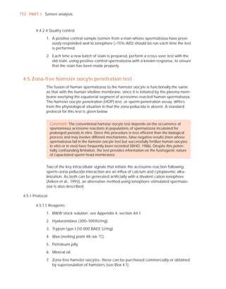 152 PART I Semen analysis



        4.4.2.4 Quality control

              1. A positive control sample (semen from a man whose spermatozoa have previ-
                 ously responded well to ionophore (>15% AR)) should be run each time the test
                 is performed.

              2. Each time a new batch of stain is prepared, perform a cross-over test with the
                 old stain, using positive-control spermatozoa with a known response, to ensure
                 that the stain has been made properly.


 4.5 Zona-free hamster oocyte penetration test
              The fusion of human spermatozoa to the hamster oocyte is functionally the same
              as that with the human vitelline membrane, since it is initiated by the plasma mem-
              brane overlying the equatorial segment of acrosome-reacted human spermatozoa.
              The hamster oocyte penetration (HOP) test, or sperm penetration assay, differs
              from the physiological situation in that the zona pellucida is absent. A standard
              protocol for this test is given below.


                  Comment: The conventional hamster oocyte test depends on the occurrence of
                  spontaneous acrosome reactions in populations of spermatozoa incubated for
                  prolonged periods in vitro. Since this procedure is less efﬁcient than the biological
                  process and may involve different mechanisms, false-negative results (men whose
                  spermatozoa fail in the hamster oocyte test but successfully fertilize human oocytes
                  in vitro or in vivo) have frequently been recorded (WHO, 1986). Despite this poten-
                  tially confounding limitation, the test provides information on the fusinogenic nature
                  of capacitated sperm head membranes.


              Two of the key intracellular signals that initiate the acrosome reaction following
              sperm–zona pellucida interaction are an inﬂux of calcium and cytoplasmic alka-
              linization. As both can be generated artiﬁcially with a divalent cation ionophore
              (Aitken et al., 1993), an alternative method using ionophore-stimulated spermato-
              zoa is also described.

 4.5.1 Protocol

        4.5.1.1 Reagents

              1. BWW stock solution: see Appendix 4, section A4.1.

              2. Hyaluronidase (300–500 IU/mg).

              3. Trypsin type I (10 000 BAEE U/mg).

              4. Wax (melting point 48–66 °C).

              5. Petroleum jelly.

              6. Mineral oil.

              7. Zona-free hamster oocytes: these can be purchased commercially or obtained
                 by superovulation of hamsters (see Box 4.1).
 