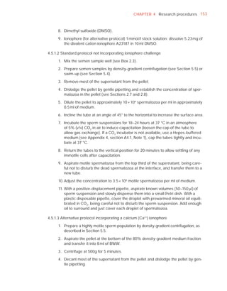 CHAPTER 4 Research procedures 153



      8. Dimethyl sulfoxide (DMSO).

      9. Ionophore (for alternative protocol) 1 mmol/l stock solution: dissolve 5.23 mg of
         the divalent cation ionophore A23187 in 10 ml DMSO.

4.5.1.2 Standard protocol not incorporating ionophore challenge

      1. Mix the semen sample well (see Box 2.3).

      2. Prepare semen samples by density-gradient centrifugation (see Section 5.5) or
         swim-up (see Section 5.4).

      3. Remove most of the supernatant from the pellet.

      4. Dislodge the pellet by gentle pipetting and establish the concentration of sper-
         matozoa in the pellet (see Sections 2.7 and 2.8).

      5. Dilute the pellet to approximately 10 × 106 spermatozoa per ml in approximately
         0.5 ml of medium.

      6. Incline the tube at an angle of 45° to the horizontal to increase the surface area.

      7. Incubate the sperm suspensions for 18–24 hours at 37 °C in an atmosphere
         of 5% (v/v) CO2 in air to induce capacitation (loosen the cap of the tube to
         allow gas exchange). If a CO2 incubator is not available, use a Hepes-buffered
         medium (see Appendix 4, section A4.1, Note 1), cap the tubes tightly and incu-
         bate at 37 °C.

      8. Return the tubes to the vertical position for 20 minutes to allow settling of any
         immotile cells after capacitation.

      9. Aspirate motile spermatozoa from the top third of the supernatant, being care-
         ful not to disturb the dead spermatozoa at the interface, and transfer them to a
         new tube.

      10. Adjust the concentration to 3.5 × 106 motile spermatozoa per ml of medium.

      11. With a positive-displacement pipette, aspirate known volumes (50–150 Pl) of
          sperm suspension and slowly dispense them into a small Petri dish. With a
          plastic disposable pipette, cover the droplet with prewarmed mineral oil equili-
          brated in CO2, being careful not to disturb the sperm suspension. Add enough
          oil to surround and just cover each droplet of spermatozoa.

4.5.1.3 Alternative protocol incorporating a calcium (Ca2+) ionophore

      1. Prepare a highly motile sperm population by density-gradient centrifugation, as
         described in Section 5.5.

      2. Aspirate the pellet at the bottom of the 80% density-gradient medium fraction
         and transfer it into 8 ml of BWW.

      3. Centrifuge at 500g for 5 minutes.

      4. Decant most of the supernatant from the pellet and dislodge the pellet by gen-
         tle pipetting.
 