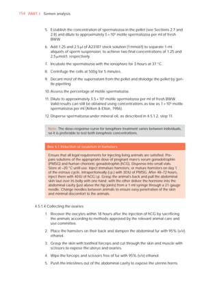 154 PART I Semen analysis



             5. Establish the concentration of spermatozoa in the pellet (see Sections 2.7 and
                2.8) and dilute to approximately 5 × 106 motile spermatozoa per ml of fresh
                BWW.

             6. Add 1.25 and 2.5 Pl of A23187 stock solution (1 mmol/l) to separate 1-ml
                aliquots of sperm suspension, to achieve two ﬁnal concentrations of 1.25 and
                2.5 Pmol/l, respectively.

             7. Incubate the spermatozoa with the ionophore for 3 hours at 37 °C.

             8. Centrifuge the cells at 500g for 5 minutes.

             9. Decant most of the supernatant from the pellet and dislodge the pellet by gen-
                tle pipetting.

             10. Assess the percentage of motile spermatozoa.

             11. Dilute to approximately 3.5 × 106 motile spermatozoa per ml of fresh BWW.
                 Valid results can still be obtained using concentrations as low as 1 × 10 6 motile
                 spermatozoa per ml (Aitken & Elton, 1986).

             12. Disperse spermatozoa under mineral oil, as described in 4.5.1.2, step 11.


               Note: The dose–response curve for ionophore treatment varies between individuals,
               so it is preferable to test both ionophore concentrations.


              Box 4.1 Induction of ovulation in hamsters

               Ensure that all legal requirements for injecting living animals are satisﬁed. Pre-
               pare solutions of the appropriate dose of pregnant mare’s serum gonadotrophin
               (PMSG) and human chorionic gonadotrophin (hCG). Dispense into small vials.
               Store at –20 °C until use. Inject immature hamsters, or mature hamsters on day 1
               of the estrous cycle, intraperitoneally (i.p.) with 30 IU of PMSG. After 48–72 hours,
               inject them with 40 IU of hCG i.p. Grasp the animal’s back and pull the abdominal
               skin taut over its belly with one hand; with the other deliver the hormone into the
               abdominal cavity (just above the hip joints) from a 1-ml syringe through a 21-gauge
               needle. Change needles between animals to ensure easy penetration of the skin
               and minimal discomfort to the animals.


       4.5.1.4 Collecting the ovaries

             1. Recover the oocytes within 18 hours after the injection of hCG by sacriﬁcing
                the animals according to methods approved by the relevant animal care and
                use committee.

             2. Place the hamsters on their back and dampen the abdominal fur with 95% (v/v)
                ethanol.

             3. Grasp the skin with toothed forceps and cut through the skin and muscle with
                scissors to expose the uterus and ovaries.

             4. Wipe the forceps and scissors free of fur with 95% (v/v) ethanol.

             5. Push the intestines out of the abdominal cavity to expose the uterine horns.
 