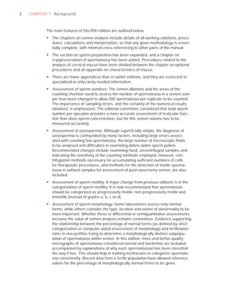 2   CHAPTER 1 Background



           The main features of this ﬁfth edition are outlined below.
           y The chapters on semen analysis include details of all working solutions, proce-
             dures, calculations and interpretation, so that any given methodology is essen-
             tially complete, with minimal cross-referencing to other parts of the manual.
           y The section on sperm preparation has been expanded, and a chapter on
             cryopreservation of spermatozoa has been added. Procedures related to the
             analysis of cervical mucus have been divided between the chapter on optional
             procedures and an appendix on characteristics of mucus.
           y There are fewer appendices than in earlier editions, and they are restricted to
             specialized or only rarely needed information.
           y Assessment of sperm numbers. The semen dilutions and the areas of the
             counting chamber used to assess the number of spermatozoa in a semen sam-
             ple have been changed to allow 200 spermatozoa per replicate to be counted.
             The importance of sampling errors, and the certainty of the numerical results
             obtained, is emphasized. The editorial committee considered that total sperm
             number per ejaculate provides a more accurate assessment of testicular func-
             tion than does sperm concentration, but for this semen volume has to be
             measured accurately.
           y Assessment of azoospermia. Although superficially simple, the diagnosis of
             azoospermia is confounded by many factors, including large errors associ-
             ated with counting few spermatozoa, the large number of microscopic fields
             to be analysed and difficulties in examining debris-laden sperm pellets.
             Recommended changes include examining fixed, uncentrifuged samples and
             indicating the sensitivity of the counting methods employed. However, cen-
             trifugation methods necessary for accumulating sufficient numbers of cells
             for therapeutic procedures, and methods for the detection of motile sperma-
             tozoa in unfixed samples for assessment of post-vasectomy semen, are also
             included.
           y Assessment of sperm motility. A major change from previous editions is in the
             categorization of sperm motility. It is now recommended that spermatozoa
             should be categorized as progressively motile, non-progressively motile and
             immotile (instead of grades a, b, c or d).
           y Assessment of sperm morphology. Some laboratories assess only normal
             forms, while others consider the type, location and extent of abnormality to be
             more important. Whether these or differential or semiquantitative assessments
             increase the value of semen analysis remains contentious. Evidence supporting
             the relationship between the percentage of normal forms (as defined by strict
             categorization or computer-aided assessment of morphology) and fertilization
             rates in vivo justifies trying to determine a morphologically distinct subpopu-
             lation of spermatozoa within semen. In this edition, more and better-quality
             micrographs of spermatozoa considered normal and borderline are included,
             accompanied by explanations of why each spermatozoon has been classified
             the way it has. This should help in training technicians to categorize spermato-
             zoa consistently. Recent data from a fertile population have allowed reference
             values for the percentage of morphologically normal forms to be given.
 