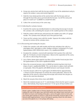 CHAPTER 4 Research procedures 155



     6. Grasp one uterine horn with the forceps and lift it out of the abdominal cavity to
        expose the oviduct, ovary and ovarian ligament.

     7. Hold the most distal portion of the uterine horn with the forceps and cut
        through the tip of the uterus just beneath the forceps. Cut off the ovary and
        place it in warm (37 °C) BWW in a small Petri dish.

     8. Collect the second ovary in the same way.

4.5.1.5 Collecting the cumulus masses

     1. Examine the ovaries by transillumination in a dissecting microscope to locate
        the cumulus cells containing the oocytes in the swollen portion of the oviduct.

     2. Hold the oviduct with forceps and puncture the swollen area with a 21-gauge
        needle. The cumulus mass will pour out of the puncture hole.

     3. Tease out the cumulus mass with the needle. Squeeze the oviduct with the
        forceps to remove all the cumulus mass.

4.5.1.6 Recovering and treating the oocytes

     1. Gather the cumulus cells with needle and forceps and place the cells in a
        watchglass dish, spot plate or other shallow container containing 0.1% (1 g/l)
        hyaluronidase (300–500 IU/ml) in warm, CO2 -equilibrated BWW.

     2. Incubate the container, covered with aluminium foil to protect the cells from
        light, for 10 minutes at room temperature. Observe the separation of the cumu-
        lus cells in a dissecting microscope.

     3. Use a ﬂame-drawn glass pipette (see Box 4.2) to transfer freed oocytes from
        the hyaluronidase to the warm equilibrated BWW.

     4. Rinse the recovered oocytes twice in BWW by transferring them into fresh
        drops of warm, equilibrated BWW. This can be done in a glass multi-well dish
        or spot plate. Rinse the pipette with BWW between each oocyte transfer.

     5. Treat the oocytes with 0.1% (1 g/l) trypsin (10 000 IU/ml) for approximately
        1 minute at room temperature to remove the zonae pellucidae. Observe the
        digestion of the zona in a dissecting microscope and remove the oocytes as
        soon as the zona has dissolved.

     6. Wash the oocytes three times more with BWW.

     7. Warm the isolated oocytes to 37 °C and introduce them into the sperm suspen-
        sions. Alternatively, they may be stored at 4 °C for up to 24 hours before use.

       Box 4.2 Preparation of glass pipettes

       Rotate a glass capillary tube or Pasteur pipette just above a Bunsen burner ﬂame,
       holding the ends of the glass tube with both hands and rolling it back and forth over
       the ﬂame to ensure even heating of the glass. Just as the glass starts to melt, pull
       your hands apart quickly to stretch it. Snap off the thread-like strand of glass to the
       desired width (approximately 1 mm) of the pipette opening. Attach the non-drawn-
       out end of the pipette to a 1-ml syringe with tubing.
 