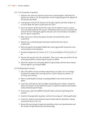 156 PART I Semen analysis



       4.5.1.7 Co-incubation of gametes

            1. Dispense the zona-free hamster oocytes into several droplets, with about ﬁve
               oocytes per drop (i.e. for 20 oocytes per semen sample prepare four aliquots of
               ﬁve oocytes per drop).

            2. Load groups of about ﬁve oocytes into the glass pipette with little medium so
               as not to dilute the sperm suspensions too much.

            3. Insert the pipette tip directly into the centre of one droplet of sperm suspen-
               sion and slowly dispense the oocytes. Maintain positive pressure to prevent the
               mineral oil from entering the pipette and take care not to introduce air bubbles
               into the sperm suspension.

            4. Wipe any excess oil from the pipette tip after removal from the sperm
               suspension.

            5. Repeat step 3 until all oocytes have been transferred to the sperm
               suspensions.

            6. Rinse the pipette thoroughly in BWW after each egg transfer to prevent cross-
               contamination of spermatozoa.

            7. Incubate the gametes for 3 hours at 37 °C in an atmosphere of 5% (v/v) CO2 in
               air.

            8. Recover the oocytes from the oil droplets. Take care to wipe any oil from the tip
               of the pipette before transferring the oocytes to BWW.

            9. Wash the oocytes free of loosely adherent spermatozoa with the ﬂame-drawn
               Pasteur pipette, by rinsing in BWW.

       4.5.1.8 Analysing the oocytes

            1. Place four pillars of wax–petroleum jelly mixture (see Box 3.1) in a rectangu-
               lar pattern to support the coverslip (22 mm × 22 mm, thickness number 1.5,
               0.17 mm) at its corners.

            2. Place a small droplet of oocyte-containing BWW in the centre of the four
               pillars.

            3. Lower the coverslip over the wax pillars and gently press it down, to begin to
               ﬂatten the oocytes. A well-ﬂattened oocyte is required for optimal observation
               of decondensed sperm heads.

            4. If necessary, add more BWW to ﬂood the slide to prevent squashing of the
               oocytes.

            5. Examine the preparation by phase-contrast microscopy at ×200 magniﬁcation.

            6. Count the number of decondensed sperm heads with an attached or closely
               associated tail (see Fig. 4.4).

            7. Record the percentage of eggs penetrated by at least one spermatozoon and
               the number of spermatozoa per penetrated egg.
 