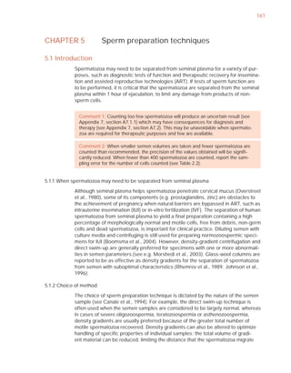 161



CHAPTER 5                Sperm preparation techniques

5.1 Introduction
            Spermatozoa may need to be separated from seminal plasma for a variety of pur-
            poses, such as diagnostic tests of function and therapeutic recovery for insemina-
            tion and assisted reproductive technologies (ART). If tests of sperm function are
            to be performed, it is critical that the spermatozoa are separated from the seminal
            plasma within 1 hour of ejaculation, to limit any damage from products of non-
            sperm cells.


              Comment 1: Counting too few spermatozoa will produce an uncertain result (see
              Appendix 7, section A7.1.1) which may have consequences for diagnosis and
              therapy (see Appendix 7, section A7.2). This may be unavoidable when spermato-
              zoa are required for therapeutic purposes and few are available.

              Comment 2: When smaller semen volumes are taken and fewer spermatozoa are
              counted than recommended, the precision of the values obtained will be signiﬁ-
              cantly reduced. When fewer than 400 spermatozoa are counted, report the sam-
              pling error for the number of cells counted (see Table 2.2).


5.1.1 When spermatozoa may need to be separated from seminal plasma

            Although seminal plasma helps spermatozoa penetrate cervical mucus (Overstreet
            et al., 1980), some of its components (e.g. prostaglandins, zinc) are obstacles to
            the achievement of pregnancy when natural barriers are bypassed in ART, such as
            intrauterine insemination (IUI) or in-vitro fertilization (IVF). The separation of human
            spermatozoa from seminal plasma to yield a ﬁnal preparation containing a high
            percentage of morphologically normal and motile cells, free from debris, non-germ
            cells and dead spermatozoa, is important for clinical practice. Diluting semen with
            culture media and centrifuging is still used for preparing normozoospermic speci-
            mens for IUI (Boomsma et al., 2004). However, density-gradient centrifugation and
            direct swim-up are generally preferred for specimens with one or more abnormali-
            ties in semen parameters (see e.g. Morshedi et al., 2003). Glass-wool columns are
            reported to be as effective as density gradients for the separation of spermatozoa
            from semen with suboptimal characteristics (Rhemrev et al., 1989; Johnson et al.,
            1996).

5.1.2 Choice of method

            The choice of sperm preparation technique is dictated by the nature of the semen
            sample (see Canale et al., 1994). For example, the direct swim-up technique is
            often used when the semen samples are considered to be largely normal, whereas
            in cases of severe oligozoospermia, teratozoospermia or asthenozoospermia,
            density gradients are usually preferred because of the greater total number of
            motile spermatozoa recovered. Density gradients can also be altered to optimize
            handling of speciﬁc properties of individual samples: the total volume of gradi-
            ent material can be reduced, limiting the distance that the spermatozoa migrate
 