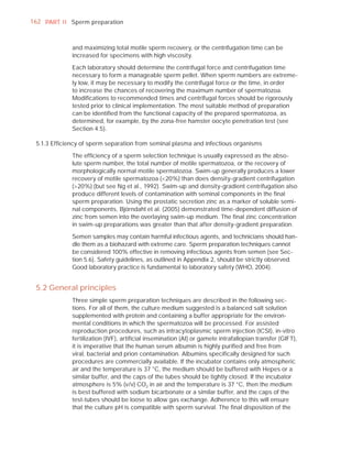 162 PART I I Sperm preparation



             and maximizing total motile sperm recovery, or the centrifugation time can be
             increased for specimens with high viscosity.

             Each laboratory should determine the centrifugal force and centrifugation time
             necessary to form a manageable sperm pellet. When sperm numbers are extreme-
             ly low, it may be necessary to modify the centrifugal force or the time, in order
             to increase the chances of recovering the maximum number of spermatozoa.
             Modiﬁcations to recommended times and centrifugal forces should be rigorously
             tested prior to clinical implementation. The most suitable method of preparation
             can be identiﬁed from the functional capacity of the prepared spermatozoa, as
             determined, for example, by the zona-free hamster oocyte penetration test (see
             Section 4.5).

 5.1.3 Efﬁciency of sperm separation from seminal plasma and infectious organisms

             The efﬁciency of a sperm selection technique is usually expressed as the abso-
             lute sperm number, the total number of motile spermatozoa, or the recovery of
             morphologically normal motile spermatozoa. Swim-up generally produces a lower
             recovery of motile spermatozoa (<20%) than does density-gradient centrifugation
             (>20%) (but see Ng et al., 1992). Swim-up and density-gradient centrifugation also
             produce different levels of contamination with seminal components in the ﬁnal
             sperm preparation. Using the prostatic secretion zinc as a marker of soluble semi-
             nal components, Björndahl et al. (2005) demonstrated time-dependent diffusion of
             zinc from semen into the overlaying swim-up medium. The ﬁnal zinc concentration
             in swim-up preparations was greater than that after density-gradient preparation.

             Semen samples may contain harmful infectious agents, and technicians should han-
             dle them as a biohazard with extreme care. Sperm preparation techniques cannot
             be considered 100% effective in removing infectious agents from semen (see Sec-
             tion 5.6). Safety guidelines, as outlined in Appendix 2, should be strictly observed.
             Good laboratory practice is fundamental to laboratory safety (WHO, 2004).


 5.2 General principles
             Three simple sperm preparation techniques are described in the following sec-
             tions. For all of them, the culture medium suggested is a balanced salt solution
             supplemented with protein and containing a buffer appropriate for the environ-
             mental conditions in which the spermatozoa will be processed. For assisted
             reproduction procedures, such as intracytoplasmic sperm injection (ICSI), in-vitro
             fertilization (IVF), artiﬁcial insemination (AI) or gamete intrafallopian transfer (GIFT),
             it is imperative that the human serum albumin is highly puriﬁed and free from
             viral, bacterial and prion contamination. Albumins speciﬁcally designed for such
             procedures are commercially available. If the incubator contains only atmospheric
             air and the temperature is 37 °C, the medium should be buffered with Hepes or a
             similar buffer, and the caps of the tubes should be tightly closed. If the incubator
             atmosphere is 5% (v/v) CO2 in air and the temperature is 37 °C, then the medium
             is best buffered with sodium bicarbonate or a similar buffer, and the caps of the
             test-tubes should be loose to allow gas exchange. Adherence to this will ensure
             that the culture pH is compatible with sperm survival. The ﬁnal disposition of the
 