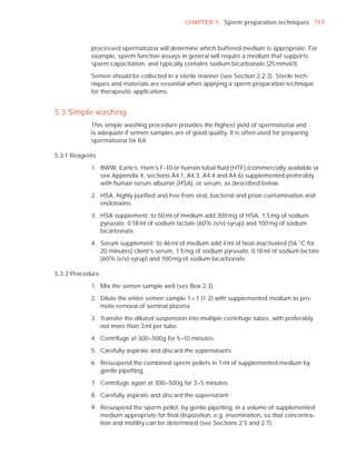 CHAPTER 5 Sperm preparation techniques 163



            processed spermatozoa will determine which buffered medium is appropriate. For
            example, sperm function assays in general will require a medium that supports
            sperm capacitation, and typically contains sodium bicarbonate (25 mmol/l).

            Semen should be collected in a sterile manner (see Section 2.2.3). Sterile tech-
            niques and materials are essential when applying a sperm preparation technique
            for therapeutic applications.


5.3 Simple washing
            This simple washing procedure provides the highest yield of spermatozoa and
            is adequate if semen samples are of good quality. It is often used for preparing
            spermatozoa for IUI.

5.3.1 Reagents

            1. BWW, Earle’s, Ham’s F-10 or human tubal ﬂuid (HTF) (commercially available or
               see Appendix 4, sections A4.1, A4.3, A4.4 and A4.6) supplemented preferably
               with human serum albumin (HSA), or serum, as described below.

            2. HSA, highly puriﬁed and free from viral, bacterial and prion contamination and
               endotoxins.

            3. HSA supplement: to 50 ml of medium add 300 mg of HSA, 1.5 mg of sodium
               pyruvate, 0.18 ml of sodium lactate (60% (v/v) syrup) and 100 mg of sodium
               bicarbonate.

            4. Serum supplement: to 46 ml of medium add 4 ml of heat-inactivated (56 °C for
               20 minutes) client’s serum, 1.5 mg of sodium pyruvate, 0.18 ml of sodium lactate
               (60% (v/v) syrup) and 100 mg of sodium bicarbonate.

5.3.2 Procedure

            1. Mix the semen sample well (see Box 2.3).

            2. Dilute the entire semen sample 1 + 1 (1:2) with supplemented medium to pro-
               mote removal of seminal plasma.

            3. Transfer the diluted suspension into multiple centrifuge tubes, with preferably
               not more than 3 ml per tube.

            4. Centrifuge at 300–500g for 5–10 minutes.

            5. Carefully aspirate and discard the supernatants.

            6. Resuspend the combined sperm pellets in 1 ml of supplemented medium by
               gentle pipetting.

            7. Centrifuge again at 300–500g for 3–5 minutes.

            8. Carefully aspirate and discard the supernatant.

            9. Resuspend the sperm pellet, by gentle pipetting, in a volume of supplemented
               medium appropriate for ﬁnal disposition, e.g. insemination, so that concentra-
               tion and motility can be determined (see Sections 2.5 and 2.7).
 