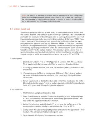 164 PART I I Sperm preparation




                  Note: The number of washings to remove seminal plasma can be reduced by using
                  fewer tubes and increasing the volume in each tube. If this is done, the centrifugal
                  force and duration of centrifugation should be increased, to ensure complete pellet-
                  ing of spermatozoa, e.g. 500–600g for 8–10 minutes.



 5.4 Direct swim-up
             Spermatozoa may be selected by their ability to swim out of seminal plasma and
             into culture medium. This is known as the “swim-up” technique. The semen should
             preferably not be diluted and centrifuged prior to swim-up, because this can result
             in peroxidative damage to the sperm membranes (Aitken & Clarkson, 1988). Thus,
             a direct swim-up of spermatozoa from semen is the preferred method for sepa-
             rating out motile spermatozoa (see e.g. Mortimer, 1994a, b). The direct swim-up
             technique can be performed either by layering culture medium over the liqueﬁed
             semen or by layering liqueﬁed semen under the culture medium. Motile sperma-
             tozoa then swim into the culture medium. This procedure gives a lower yield of
             spermatozoa than washing, but selects them for their motility and is useful where
             the percentage of motile spermatozoa in semen is low, e.g. for IVF and ICSI.

 5.4.1 Reagents

             1. BWW, Earle’s, Ham’s F-10 or HTF (Appendix 4, sections A4.1, A4.3, A4.4 and
                A4.6) supplemented preferably with HSA, or serum, as described below.

             2. HSA, highly puriﬁed and free from viral, bacterial and prion contamination and
                endotoxins.

             3. HSA supplement: to 50 ml of medium add 300 mg of HSA, 1.5 mg of sodium
                pyruvate, 0.18 ml of sodium lactate (60% (v/v) syrup) and 100 mg of sodium
                bicarbonate.

             4. Serum supplement: to 46 ml of medium add 4 ml of heat-inactivated (56 °C for
                20 minutes) client’s serum, 1.5 mg of sodium pyruvate, 0.18 ml of sodium lactate
                (60% (v/v) syrup) and 100 mg of sodium bicarbonate.

 5.4.2 Procedure

             1. Mix the semen sample well (see Box 2.3).

             2. Place 1 ml of semen in a sterile 15-ml conical centrifuge tube, and gently layer
                1.2 ml of supplemented medium over it. Alternatively, pipette the semen care-
                fully under the supplemented culture medium.

             3. Incline the tube at an angle of about 45°, to increase the surface area of the
                semen–culture medium interface, and incubate for 1 hour at 37 °C.

             4. Gently return the tube to the upright position and remove the uppermost 1 ml of
                medium. This will contain highly motile sperm cells.

             5. Dilute this with 1.5–2.0 ml of supplemented medium.
 