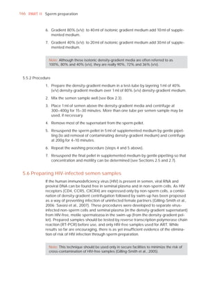 166 PART I I Sperm preparation



             6. Gradient 80% (v/v): to 40 ml of isotonic gradient medium add 10 ml of supple-
                mented medium.

             7. Gradient 40% (v/v): to 20 ml of isotonic gradient medium add 30 ml of supple-
                mented medium.


               Note: Although these isotonic density-gradient media are often referred to as
               100%, 80% and 40% (v/v), they are really 90%, 72% and 36% (v/v).


 5.5.2 Procedure

             1. Prepare the density-gradient medium in a test-tube by layering 1 ml of 40%
                (v/v) density-gradient medium over 1 ml of 80% (v/v) density-gradient medium.

             2. Mix the semen sample well (see Box 2.3).

             3. Place 1 ml of semen above the density-gradient media and centrifuge at
                300–400g for 15–30 minutes. More than one tube per semen sample may be
                used, if necessary.

             4. Remove most of the supernatant from the sperm pellet.

             5. Resuspend the sperm pellet in 5 ml of supplemented medium by gentle pipet-
                ting (to aid removal of contaminating density-gradient medium) and centrifuge
                at 200g for 4–10 minutes.

             6. Repeat the washing procedure (steps 4 and 5 above).

             7. Resuspend the ﬁnal pellet in supplemented medium by gentle pipetting so that
                concentration and motility can be determined (see Sections 2.5 and 2.7).


 5.6 Preparing HIV-infected semen samples
             If the human immunodeﬁciency virus (HIV) is present in semen, viral RNA and
             proviral DNA can be found free in seminal plasma and in non-sperm cells. As HIV
             receptors (CD4, CCR5, CXCR4) are expressed only by non-sperm cells, a combi-
             nation of density-gradient centrifugation followed by swim-up has been proposed
             as a way of preventing infection of uninfected female partners (Gilling-Smith et al.,
             2006; Savasi et al., 2007). These procedures were developed to separate virus-
             infected non-sperm cells and seminal plasma (in the density-gradient supernatant)
             from HIV-free, motile spermatozoa in the swim-up (from the density-gradient pel-
             let). Prepared samples should be tested by reverse transcription polymerase chain
             reaction (RT-PCR) before use, and only HIV-free samples used for ART. While
             results so far are encouraging, there is as yet insufﬁcient evidence of the elimina-
             tion of risk of HIV infection through sperm preparation.


               Note: This technique should be used only in secure facilities to minimize the risk of
               cross-contamination of HIV-free samples (Gilling-Smith et al., 2005).
 