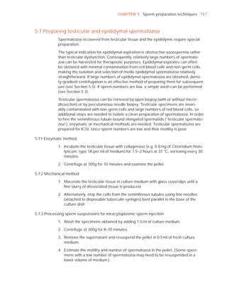 CHAPTER 5 Sperm preparation techniques 167



5.7 Preparing testicular and epididymal spermatozoa
            Spermatozoa recovered from testicular tissue and the epididymis require special
            preparation.

            The typical indication for epididymal aspiration is obstructive azoospermia rather
            than testicular dysfunction. Consequently, relatively large numbers of spermato-
            zoa can be harvested for therapeutic purposes. Epididymal aspirates can often
            be obtained with minimal contamination from red blood cells and non-germ cells,
            making the isolation and selection of motile epididymal spermatozoa relatively
            straightforward. If large numbers of epididymal spermatozoa are obtained, densi-
            ty-gradient centrifugation is an effective method of preparing them for subsequent
            use (see Section 5.5). If sperm numbers are low, a simple wash can be performed
            (see Section 5.3).

            Testicular spermatozoa can be retrieved by open biopsy (with or without micro-
            dissection) or by percutaneous needle biopsy. Testicular specimens are invari-
            ably contaminated with non-germ cells and large numbers of red blood cells, so
            additional steps are needed to isolate a clean preparation of spermatozoa. In order
            to free the seminiferous tubule-bound elongated spermatids (“testicular spermato-
            zoa”), enzymatic or mechanical methods are needed. Testicular spermatozoa are
            prepared for ICSI, since sperm numbers are low and their motility is poor.

5.7.1 Enzymatic method

            1. Incubate the testicular tissue with collagenase (e.g. 0.8 mg of Clostridium histo-
               lyticum, type 1A per ml of medium) for 1.5–2 hours at 37 °C, vortexing every 30
               minutes.

            2. Centrifuge at 100g for 10 minutes and examine the pellet.

5.7.2 Mechanical method

            1. Macerate the testicular tissue in culture medium with glass coverslips until a
               ﬁne slurry of dissociated tissue is produced.

            2. Alternatively, strip the cells from the seminiferous tubules using ﬁne needles
               (attached to disposable tuberculin syringes) bent parallel to the base of the
               culture dish.

5.7.3 Processing sperm suspensions for intracytoplasmic sperm injection

            1. Wash the specimens obtained by adding 1.5 ml of culture medium.

            2. Centrifuge at 300g for 8–10 minutes.

            3. Remove the supernatant and resuspend the pellet in 0.5 ml of fresh culture
               medium.

            4. Estimate the motility and number of spermatozoa in the pellet. (Some speci-
               mens with a low number of spermatozoa may need to be resuspended in a
               lower volume of medium.)
 