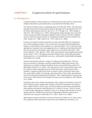 169



CHAPTER 6             Cryopreservation of spermatozoa

6.1 Introduction
          Cryopreservation of spermatozoa is an important part of the work of many semen
          analysis laboratories, particularly those associated with infertility clinics.

          The history of human sperm cryobiology dates from the late 1940s. The discovery
          that glycerol protected spermatozoa against damage from freezing led to the use
          of human spermatozoa stored on dry ice at –79 °C (Polge et al., 1949; Bunge &
          Sherman, 1953; Bunge et al., 1954). Subsequently, liquid nitrogen was used and
          semen cryopreservation developed rapidly in many countries with the establish-
          ment of commercial sperm banks or coordinated national services (Perloff et al.,
          1964; David et al., 1980; Clarke et al., 1997; Leibo et al., 2002).

          A variety of cryopreservation protocols are now used with different cryoprotect-
          ants and freezing procedures. Cell survival after freezing and thawing depends
          largely on minimization of intracellular ice crystal formation. This is done by using
          appropriate cryoprotectants and applying rates of cooling and warming that mini-
          mize the amount of intracellular water subject to ice formation (Sherman, 1990;
          Keel & Webster, 1993; Watson, 1995). If the spermatozoa spend signiﬁcant periods
          of time above –130 °C (the glassy transition temperature), particularly during the
          thawing process, recrystallization can occur, with growth of potentially damaging
          intracellular ice crystals.

          Human spermatozoa tolerate a range of cooling and warming rates. They are
          not very sensitive to damage caused by rapid initial cooling (cold shock), pos-
          sibly because of high membrane ﬂuidity from the unsaturated fatty acids in the
          lipid bilayer (Clarke et al., 2003). They may also be more resistant than other cells
          to cryopreservation damage because of their low water content (about 50%).
          However, cryopreservation does have an adverse effect on human sperm func-
          tion, particularly motility. On average, only about 50% of the motile spermatozoa
          survive freezing and thawing (Keel & Webster, 1993). Optimizing the cryopreserva-
          tion process will minimize this damage and may increase pregnancy rates (Woods
          et al., 2004).

          Pregnancy rates after artiﬁcial insemination with cryopreserved donor semen are
          often related to sperm quality after thawing, timing of insemination and, particu-
          larly, recipient factors such as age, previous pregnancy with donor insemination,
          and ovulatory and uterine tubal disorders (Le Lannou & Lansac, 1993). If semen
          is stored under appropriate conditions, there is no obvious deterioration in sperm
          quality with time; children have been born following fertilization using semen
          stored for over 28 years (Feldschuh et al., 2005; Clarke et al., 2006).

          Spermatozoa may be stored for a variety of reasons (see Box 6.1). In some cases,
          the cryopreservation procedure may need to be modiﬁed (see Section 6.2.2).
 
