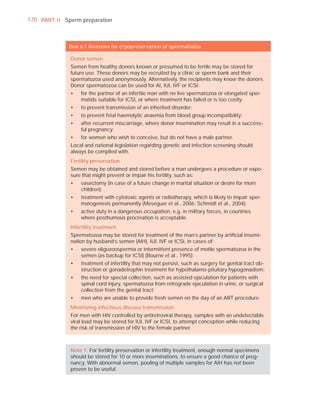170 PART I I Sperm preparation



              Box 6.1 Reasons for cryopreservation of spermatozoa

               Donor semen
               Semen from healthy donors known or presumed to be fertile may be stored for
               future use. These donors may be recruited by a clinic or sperm bank and their
               spermatozoa used anonymously. Alternatively, the recipients may know the donors.
               Donor spermatozoa can be used for AI, IUI, IVF or ICSI:
               •   for the partner of an infertile man with no live spermatozoa or elongated sper-
                   matids suitable for ICSI, or where treatment has failed or is too costly;
               •   to prevent transmission of an inherited disorder;
               •   to prevent fetal haemolytic anaemia from blood group incompatibility;
               •   after recurrent miscarriage, where donor insemination may result in a success-
                   ful pregnancy;
               •   for women who wish to conceive, but do not have a male partner.
               Local and national legislation regarding genetic and infection screening should
               always be complied with.
               Fertility preservation
               Semen may be obtained and stored before a man undergoes a procedure or expo-
               sure that might prevent or impair his fertility, such as:
               •   vasectomy (in case of a future change in marital situation or desire for more
                   children);
               •   treatment with cytotoxic agents or radiotherapy, which is likely to impair sper-
                   matogenesis permanently (Meseguer et al., 2006; Schmidt et al., 2004);
               •   active duty in a dangerous occupation, e.g. in military forces, in countries
                   where posthumous procreation is acceptable.
               Infertility treatment
               Spermatozoa may be stored for treatment of the man’s partner by artiﬁcial insemi-
               nation by husband’s semen (AIH), IUI, IVF or ICSI, in cases of:
               •   severe oligozoospermia or intermittent presence of motile spermatozoa in the
                   semen (as backup for ICSI) (Bourne et al., 1995);
               •   treatment of infertility that may not persist, such as surgery for genital tract ob-
                   struction or gonadotrophin treatment for hypothalamo-pituitary hypogonadism;
               •   the need for special collection, such as assisted ejaculation for patients with
                   spinal cord injury, spermatozoa from retrograde ejaculation in urine, or surgical
                   collection from the genital tract;
               •   men who are unable to provide fresh semen on the day of an ART procedure.
               Minimizing infectious disease transmission
               For men with HIV controlled by antiretroviral therapy, samples with an undetectable
               viral load may be stored for IUI, IVF or ICSI, to attempt conception while reducing
               the risk of transmission of HIV to the female partner.



               Note 1: For fertility preservation or infertility treatment, enough normal specimens
               should be stored for 10 or more inseminations, to ensure a good chance of preg-
               nancy. With abnormal semen, pooling of multiple samples for AIH has not been
               proven to be useful.
 