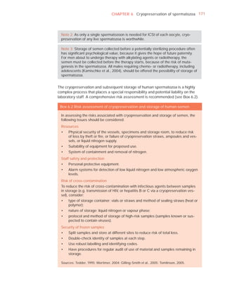 CHAPTER 6 Cryopreservation of spermatozoa 171




  Note 2: As only a single spermatozoon is needed for ICSI of each oocyte, cryo-
  preservation of any live spermatozoa is worthwhile.

  Note 3: Storage of semen collected before a potentially sterilizing procedure often
  has signiﬁcant psychological value, because it gives the hope of future paternity.
  For men about to undergo therapy with alkylating agents or radiotherapy, the
  semen must be collected before the therapy starts, because of the risk of muta-
  genesis in the spermatozoa. All males requiring chemo- or radiotherapy, including
  adolescents (Kamischke et al., 2004), should be offered the possibility of storage of
  spermatozoa.


The cryopreservation and subsequent storage of human spermatozoa is a highly
complex process that places a special responsibility and potential liability on the
laboratory staff. A comprehensive risk assessment is recommended (see Box 6.2).

 Box 6.2 Risk assessment of cryopreservation and storage of human semen

  In assessing the risks associated with cryopreservation and storage of semen, the
  following issues should be considered.
  Resources
  •   Physical security of the vessels, specimens and storage room, to reduce risk
      of loss by theft or ﬁre, or failure of cryopreservation straws, ampoules and ves-
      sels, or liquid nitrogen supply.
  •   Suitability of equipment for proposed use.
  •   System of containment and removal of nitrogen.
  Staff safety and protection
  •   Personal protective equipment.
  •   Alarm systems for detection of low liquid nitrogen and low atmospheric oxygen
      levels.
  Risk of cross-contamination
  To reduce the risk of cross-contamination with infectious agents between samples
  in storage (e.g. transmission of HIV, or hepatitis B or C via a cryopreservation ves-
  sel), consider:
  •   type of storage container: vials or straws and method of sealing straws (heat or
      polymer);
  •   nature of storage: liquid nitrogen or vapour phase;
  •   protocol and method of storage of high-risk samples (samples known or sus-
      pected to contain viruses).
  Security of frozen samples
  •   Split samples and store at different sites to reduce risk of total loss.
  •   Double-check identity of samples at each step.
  •   Use robust labelling and identifying codes.
  •   Have procedures for regular audit of use of material and samples remaining in
      storage.

  Sources: Tedder, 1995; Mortimer, 2004; Gilling-Smith et al., 2005; Tomlinson, 2005.
 