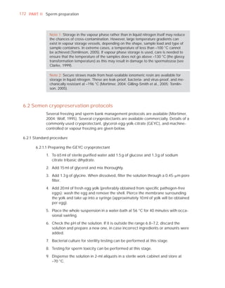 172 PART I I Sperm preparation




               Note 1: Storage in the vapour phase rather than in liquid nitrogen itself may reduce
               the chances of cross-contamination. However, large temperature gradients can
               exist in vapour storage vessels, depending on the shape, sample load and type of
               sample containers. In extreme cases, a temperature of less than –100 °C cannot
               be achieved (Tomlinson, 2005). If vapour phase storage is used, care is needed to
               ensure that the temperature of the samples does not go above –130 °C (the glassy
               transformation temperature) as this may result in damage to the spermatozoa (see
               Clarke, 1999).

               Note 2: Secure straws made from heat-sealable ionomeric resin are available for
               storage in liquid nitrogen. These are leak-proof, bacteria- and virus-proof, and me-
               chanically resistant at –196 °C (Mortimer, 2004; Gilling-Smith et al., 2005; Tomlin-
               son, 2005).



 6.2 Semen cryopreservation protocols
             Several freezing and sperm bank management protocols are available (Mortimer,
             2004; Wolf, 1995). Several cryoprotectants are available commercially. Details of a
             commonly used cryoprotectant, glycerol-egg-yolk-citrate (GEYC), and machine-
             controlled or vapour freezing are given below.

 6.2.1 Standard procedure

        6.2.1.1 Preparing the GEYC cryoprotectant

             1. To 65 ml of sterile puriﬁed water add 1.5 g of glucose and 1.3 g of sodium
                citrate tribasic dihydrate.

             2. Add 15 ml of glycerol and mix thoroughly.

             3. Add 1.3 g of glycine. When dissolved, ﬁlter the solution through a 0.45-Pm pore
                ﬁlter.

             4. Add 20 ml of fresh egg yolk (preferably obtained from speciﬁc pathogen-free
                eggs): wash the egg and remove the shell. Pierce the membrane surrounding
                the yolk and take up into a syringe (approximately 10 ml of yolk will be obtained
                per egg).

             5. Place the whole suspension in a water-bath at 56 °C for 40 minutes with occa-
                sional swirling.

             6. Check the pH of the solution. If it is outside the range 6.8–7.2, discard the
                solution and prepare a new one, in case incorrect ingredients or amounts were
                added.

             7. Bacterial culture for sterility testing can be performed at this stage.

             8. Testing for sperm toxicity can be performed at this stage.

             9. Dispense the solution in 2-ml aliquots in a sterile work cabinet and store at
                –70 °C.
 