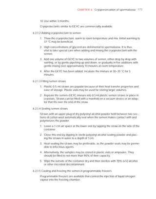 CHAPTER 6 Cryopreservation of spermatozoa 173



      10. Use within 3 months.

      Cryoprotectants similar to GEYC are commercially available.

6.2.1.2 Adding cryoprotectant to semen

      1. Thaw the cryoprotectant, warm to room temperature and mix. Initial warming to
         37 °C may be beneﬁcial.

      2. High concentrations of glycerol are detrimental to spermatozoa. It is thus
         vital to take special care when adding and mixing the cryoprotectant with the
         semen.

      3. Add one volume of GEYC to two volumes of semen, either drop by drop with
         swirling, or by gentle pipetting up and down, or gradually in ﬁve additions with
         gentle mixing over approximately 10 minutes at room temperature.

      4. After the GEYC has been added, incubate the mixture at 30–35 °C for 5
         minutes.

6.2.1.3 Filling semen straws

      1. Plastic 0.5-ml straws are popular because of their heat transfer properties and
         ease of storage. Plastic vials may be used for storing larger volumes.

      2. Aspirate the semen–GEYC mixture into 0.5 ml plastic semen straws or place in
         cryovials. Straws can be ﬁlled with a manifold on a vacuum device or an adap-
         tor that ﬁts over the end of the straw.

6.2.1.4 Sealing semen straws

      Straws with an upper plug of dry polyvinyl alcohol powder held between two sec-
      tions of cotton wool automatically seal when the semen makes contact with and
      polymerizes the powder.

      1. Leave a 1-cm air space at the lower end by tapping the straw on the side of the
         container.

      2. Close this end by dipping in sterile polyvinyl alcohol sealing powder and plac-
         ing the straws in water to a depth of 1 cm.

      3. Heat-sealing the straws may be preferable, as the powder seals may be perme-
         able to infectious agents.

      4. Alternatively, the samples may be stored in plastic vials or ampoules. They
         should be ﬁlled to not more than 90% of their capacity.

      5. Wipe the outside of the container dry and then sterilize with 70% (v/v) alcohol
         or other microbial decontaminant.

6.2.1.5 Cooling and freezing the semen in programmable freezers

      Programmable freezers are available that control the injection of liquid nitrogen
      vapour into the freezing chamber.
 