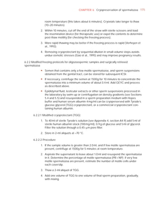 CHAPTER 6 Cryopreservation of spermatozoa 175



                room temperature (this takes about 6 minutes). Cryovials take longer to thaw
                (10–20 minutes).

             2. Within 10 minutes, cut off the end of the straw with sterile scissors and load
                the insemination device (for therapeutic use) or expel the contents to determine
                post-thaw motility (for checking the freezing process).

             3. More rapid thawing may be better if the freezing process is rapid (Verheyen et
                al., 1993).

             4. Removing cryoprotectant by sequential dilution in small-volume steps avoids
                undue osmotic stresses (Gao et al., 1995) and may improve pregnancy results.

6.2.2 Modiﬁed freezing protocols for oligozoospermic samples and surgically retrieved
spermatozoa
             y Semen that contains only a few motile spermatozoa, and sperm suspensions
               obtained from the genital tract, can be stored for subsequent ICSI.
             y If necessary, centrifuge the semen at 1500g for 10 minutes to concentrate the
               spermatozoa into a minimum volume of about 0.4 ml. Add GEYC and process
               as described above.
             y Epididymal fluid, testicular extracts or other sperm suspensions processed in
               the laboratory by swim-up or centrifugation on density gradients (see Sections
               5.4 and 5.5) and resuspended in a sperm preparation medium with Hepes
               buffer and human serum albumin 4 mg/ml can be cryopreserved with Tyrode’s
               glucose glycerol (TGG) cryoprotectant, or a commercial cryoprotectant con-
               taining human albumin.

       6.2.2.1 Modiﬁed cryoprotectant (TGG)

             1. To 40 ml of sterile Tyrode’s solution (see Appendix 4, section A4.9) add 5 ml of
                sterile human albumin stock (100 mg/ml), 0.9 g of glucose and 5 ml of glycerol.
                Filter the solution through a 0.45-Pm pore ﬁlter.

             2. Store in 2-ml aliquots at –70 °C.

       6.2.2.2 Procedure

             1. If the sample volume is greater than 2.0 ml, and if few motile spermatozoa are
                present, centrifuge at 1500g for 5 minutes at room temperature.

             2. Aspirate the supernatant to leave about 1.0 ml and resuspend the spermatozoa
                in it. Determine the percentage of motile spermatozoa (PR + NP); if very few
                motile spermatozoa are present, estimate the number of motile cells under
                each coverslip.

             3. Thaw a 2-ml aliquot of TGG.

             4. Add one volume of TGG to one volume of ﬁnal sperm preparation, gradually,
                with mixing.
 