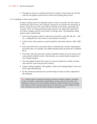 176 PART I I Sperm preparation



              5. Package in straws or cryovials and freeze as above. If any straws are not full,
                 cap the mini-goblet to prevent the straws from ﬂoating when frozen.

 6.2.3 Labelling of straws and records

              A robust coding system for labelling straws or vials is essential. Use the code in
              all laboratory data sheets and computer databases to maintain the anonymity of
              donors. Keep the key to the code with the identity of the donor separately and
              securely. There are many potential coding systems; the important requirement
              is to have a unique code for each donor or storage client. The following coding
              system works satisfactorily.
              y Each new anonymous donor is allocated a two letter code (AA, AB, AC ... BA ...
                etc., ending with ZZ, after which a new method is needed).
              y A three-letter code system is used for patients and known donors: AAA, AAB,
                etc.
              y Each specimen from a particular donor is indicated by a number following his
                personal code. For example, the eighth donation given by donor BT is labelled
                BT-8.
              y The letter code and specimen number should be written on each straw or vial
                using a black indelible marker. Alternatively, use a printed label designed for
                use in liquid nitrogen.
              y The mini-goblet in which the straws are stored should also contain a marker
                stick with the code and specimen number.
              y Colour-coding of goblets, mini-goblets, straws and sealing powder is also use-
                ful for rapid identification.
              y As the stored spermatozoa are used the tally of straws or vials is adjusted in
                the database.


                Note: All procedures involving the identity of donor or patient samples, including
                receipt of samples, preparation and labelling of straws, placement in tanks and
                thawing of straws for use or discarding, should be double-checked by two people
                and evidence of this checking witnessed in the laboratory records. Ideally a techni-
                cian should process only one semen sample at any given time.
 