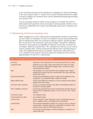 180 PART I I I Quality assurance



                error commonly referred to as the statistical or sampling error. Some terminology
                in this area is given in Box 7.1. Further errors may be introduced when the sample
                is mixed or aliquots are removed; these can be minimized by improving technique
                (see Section 7.13).

                The aim of quality control in routine semen analysis is to monitor the extent of
                both random and systematic errors and reduce it where possible. All these errors
                need to be minimized for the results to be believable and of use to clinicians and
                researchers.


  7.3 Minimizing statistical sampling error
                While sampling error can be reduced by assessing greater numbers of spermato-
                zoa (see Table 2.2 and Boxes 2.5 and 2.7), a balance must be struck between the
                gain in statistical precision, the actual time required to gain it, and the possible
                loss of accuracy in the technician’s work due to fatigue. Using 95% conﬁdence
                intervals for assessing the acceptability of replicates means that, for about 5%
                of samples, differences greater than 1.96 × standard error will occur as a result of
                chance variation alone, and the measurement will have been repeated unneces-
                sarily. This additional work may be acceptable; alternatively, wider limits (2.6 ×
                or 3 × standard error) could be chosen to reduce the frequency of this event (to
                approximately 1% and 0.2%, respectively).

   Box 7.1 Terminology in quality assurance and quality control

   accuracy                        Closeness of the agreement of a test result with the true value.
   assigned value                  Estimate of true value, often derived from the mean of results
                                   from a number of laboratories (target value, consensus value,
                                   conventional true value).
   bias                            The deviation of a test result from the assigned value. Repro-
                                   ducible inaccuracies that are consistently in the same direction
                                   (systematic error).
   binomial distribution           A theoretical distribution used to model events falling into two
                                   categories, e.g. motile/immotile, viable/non-viable.
   Bland–Altman plot               A plot of the difference between a series of paired observations
                                   against their mean value.
   common cause variation          A source of natural variation that affects all individual values of
                                   the process being studied.
   95% conﬁdence interval          An interval calculated from observed data that includes the true
                                   value in 95% of replicates (mean ± 1.96 × SE or N ± 1.96 × —N for
                                   counts).
   consensus value                 see assigned value.
   conventional true value         see assigned value.
   control chart                   A time-sequence chart showing a series of individual measure-
                                   ments, together with a central line and control limits.
   control limits                  The maximum allowable variation of a process due to common
                                   causes alone. Variation beyond a control limit is evidence that
                                   special causes may be affecting the process.
   drift                           Successive small changes in values leading to a change in ac-
                                   curacy with time.
 