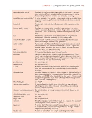 CHAPTER 7 Quality assurance and quality control 181



external quality control        Quality tests performed by an external body that makes compari-
                                sons between different laboratories for several procedures. Useful
                                for detecting systematic variation and assessing accuracy.
good laboratory practice (GLP) A set of principles that provides a framework within which laboratory
                               studies are planned, performed, monitored, recorded, reported and
                               archived.
in control                      A process is in control when all values are within expected control
                                limits.
internal quality control        Quality tests measuring the variability in a procedure that exists
                                within a laboratory. Such tests evaluate the precision of day-to-day
                                operations. Useful for detecting random variation (assessing preci-
                                sion).
ISO                             International Organization for Standardization. A body that sets
                                international standards, including for laboratory quality.
manufactured QC samples         Commercially available samples, manufactured and analysed (as-
                                sayed) according to manufacturing guidelines.
out of control                  A process is out of control when a measured value exceeds expect-
                                ed control limits, or is within control limits but shows a signiﬁcant
                                trend in values. A process that is out of control must be evaluated.
PDCA                            Plan, do, check, act (Shewhart cycle).
Poisson distribution            A theoretical distribution used to model counts.
precision                       Closeness of agreement between replicate measurements. Com-
                                monly expressed as imprecision (drift; within-, between-, inter- /run,
                                batch, assay, or laboratory variation). Measurements of precision are
                                not affected by bias (see also sampling error).
precision error                 see sampling error.
random error                    see sampling error.
S chart                         A control chart of standard deviations of measured values against
                                time. It is used to monitor process uniformity and measurement
                                precision.
sampling error                  The error involved in counting a limited number of spermatozoa; it is
                                inversely proportional to the square root of the number counted. The
                                sampling error (%SE) is the standard error of a count (—N) expressed
                                as a percentage of the count (100 × (—N/N)). (random error, precision
                                error, statistical sampling error).
Shewhart cycle                  see PDCA.
special cause variation         A source of variation that is large, intermittent or unpredictable,
                                affecting only some of the individual values of the process being
                                studied (random variation).
standard operating procedures Set of instructions for how processes and methods should be car-
                              ried out.
statistical sampling error      see sampling error.
systematic error                see bias.
target value                    see assigned value.
variation                       The difference between individual results of a process. The cause of
                                variation (error) can be common or special.
Xbar chart                      A control chart showing means of measured values against time. It
                                is used to monitor process variability and detect changes from the
                                target values (assessing accuracy).
Youden plot                     A graph of values from one sample plotted against another.
 