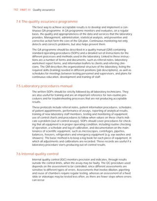 182 PART I I I Quality assurance



  7.4 The quality assurance programme
              The best way to achieve acceptable results is to develop and implement a con-
              tinuous QA programme. A QA programme monitors and evaluates, on a regular
              basis, the quality and appropriateness of the data and services that the laboratory
              provides. Management, administration, statistical analysis, and preventive and
              corrective action form the core of the QA plan. Continuous monitoring not only
              detects and corrects problems, but also helps prevent them.

              The QA programme should be described in a quality manual (QM) containing
              standard operating procedures (SOPs) and a detailed set of instructions for the
              different processes and methods used in the laboratory. Linked to these instruc-
              tions are a number of forms and documents, such as referral notes, laboratory
              worksheet report forms, and information leaﬂets to clients and referring clini-
              cians. The QM describes the organizational structure of the laboratory, listing the
              required skills (training) needed in different positions (job descriptions), as well as
              schedules for meetings between testing personnel and supervisors, and plans for
              continuous education, development and training of staff.


  7.5 Laboratory procedures manual
              The written SOPs should be strictly followed by all laboratory technicians. They
              are also useful for training and are an important reference for non-routine pro-
              cedures and for troubleshooting processes that are not producing acceptable
              results.

              These protocols include referral notes, patient information procedures, schedules
              of patient appointments, performance of assays, reporting of analytical results,
              training of new laboratory staff members, testing and monitoring of equipment,
              use of control charts and procedures to follow when values on these charts indi-
              cate a problem (out-of-control assays). SOPs should cover procedures for check-
              ing that all equipment is in proper operating condition, including routine checking
              of operation, a schedule and log of calibration, and documentation on the main-
              tenance of scientiﬁc equipment, such as microscopes, centrifuges, pipettes,
              balances, freezers, refrigerators and emergency equipment (e.g. eye washes and
              showers). The basic method is to keep a log book for each piece of equipment, in
              which all adjustments and calibrations are recorded. These records are useful if a
              laboratory procedure starts producing out-of-control results.


  7.6 Internal quality control
              Internal quality control (IQC) monitors precision and indicates, through results
              outside the control limits, when the assay may be faulty. The QC procedure used
              depends on the assessment to be controlled, since different assessments are
              sensitive to different types of errors. Assessments that involve dilution, pipetting
              and reuse of chambers require regular testing, whereas an assessment of a ﬁxed
              slide or videotape may be tested less often, as there are fewer steps where errors
              can occur.
 
