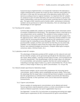 CHAPTER 7 Quality assurance and quality control 183



            A practical way to implement IQC is to include IQC materials in the laboratory’s
            regular workload and to monitor the results for these materials using quality con-
            trol charts. In this way, IQC becomes part of the laboratory routine and is con-
            ducted according to local or regional standards. It is important that QC samples
            are analysed as part of routine laboratory work and not treated in a special way,
            which could provide a more precise and accurate result than that for routine sam-
            ples. The types of IQC material used to monitor within- and between-technician
            variation can be purchased or made in the laboratory; there are advantages and
            disadvantages of each approach.

7.6.1 Purchased QC samples

            Commercially available IQC samples are provided with a mean and known extent
            of variation established for that product. The advantage of these is that both accu-
            racy and precision can be evaluated. The variation in semen analysis results in
            the laboratory can be compared with the variation associated with samples from
            the approved source. With such samples, the laboratory should establish its own
            control chart for assessing precision and should use the manufacturer’s recom-
            mended range for evaluating accuracy (Westgard, 2002). The disadvantages of
            purchased IQC samples are their cost and the fact that they are not universally
            available. A note should be made of how the target values given by the manu-
            facturer were obtained (multiple assessments, computer-aided sperm analysis,
            consensus values, trimmed means, etc.).

7.6.2 Laboratory-made QC samples

            The advantages of laboratory-produced IQC samples are the reduced costs and
            the fact that the samples can be generated speciﬁcally for the laboratory’s partic-
            ular needs. Many samples, covering a broad range of results, can be prepared and
            stored for long periods. Their disadvantage is that the target values are unknown.
            It is recommended, and sometimes required, that there be control samples for
            evaluating an average range of values (e.g. sperm concentration 50 × 10 6 per ml) as
            well as a critical range of values (e.g. sperm concentrations <15 × 106 per ml).

7.6.3 Stored samples (purchased or laboratory-made)

            Stored semen samples can be used in IQC programmes for assessing sperm
            concentration, sperm motility, sperm morphology and sperm vitality. These have
            the advantage that the target value is known (for purchased samples), or provided
            (by EQC programmes) or estimated from multiple assessments (for laboratory-
            produced material), so that systematic errors can be detected from repeated
            measurements.

      7.6.3.1 Sperm concentration

            Semen samples of varying sperm concentrations can be diluted and stored.
            Several specimens may be pooled to achieve a certain concentration or a larger
            volume of diluted suspension, but sperm agglutination may occur.

            See Appendix 7, section A7.6, for instructions on preparing and storing non-agglu-
            tinated sperm suspensions for IQC of measurement of sperm concentration.
 
