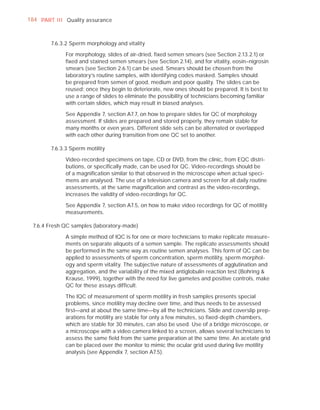 184 PART I I I Quality assurance



        7.6.3.2 Sperm morphology and vitality

              For morphology, slides of air-dried, ﬁxed semen smears (see Section 2.13.2.1) or
              ﬁxed and stained semen smears (see Section 2.14), and for vitality, eosin–nigrosin
              smears (see Section 2.6.1) can be used. Smears should be chosen from the
              laboratory’s routine samples, with identifying codes masked. Samples should
              be prepared from semen of good, medium and poor quality. The slides can be
              reused; once they begin to deteriorate, new ones should be prepared. It is best to
              use a range of slides to eliminate the possibility of technicians becoming familiar
              with certain slides, which may result in biased analyses.

              See Appendix 7, section A7.7, on how to prepare slides for QC of morphology
              assessment. If slides are prepared and stored properly, they remain stable for
              many months or even years. Different slide sets can be alternated or overlapped
              with each other during transition from one QC set to another.

        7.6.3.3 Sperm motility

              Video-recorded specimens on tape, CD or DVD, from the clinic, from EQC distri-
              butions, or speciﬁcally made, can be used for QC. Video-recordings should be
              of a magniﬁcation similar to that observed in the microscope when actual speci-
              mens are analysed. The use of a television camera and screen for all daily routine
              assessments, at the same magniﬁcation and contrast as the video-recordings,
              increases the validity of video-recordings for QC.

              See Appendix 7, section A7.5, on how to make video recordings for QC of motility
              measurements.

  7.6.4 Fresh QC samples (laboratory-made)

              A simple method of IQC is for one or more technicians to make replicate measure-
              ments on separate aliquots of a semen sample. The replicate assessments should
              be performed in the same way as routine semen analyses. This form of QC can be
              applied to assessments of sperm concentration, sperm motility, sperm morphol-
              ogy and sperm vitality. The subjective nature of assessments of agglutination and
              aggregation, and the variability of the mixed antiglobulin reaction test (Bohring &
              Krause, 1999), together with the need for live gametes and positive controls, make
              QC for these assays difﬁcult.

              The IQC of measurement of sperm motility in fresh samples presents special
              problems, since motility may decline over time, and thus needs to be assessed
              ﬁrst—and at about the same time—by all the technicians. Slide and coverslip prep-
              arations for motility are stable for only a few minutes, so ﬁxed-depth chambers,
              which are stable for 30 minutes, can also be used. Use of a bridge microscope, or
              a microscope with a video camera linked to a screen, allows several technicians to
              assess the same ﬁeld from the same preparation at the same time. An acetate grid
              can be placed over the monitor to mimic the ocular grid used during live motility
              analysis (see Appendix 7, section A7.5).
 
