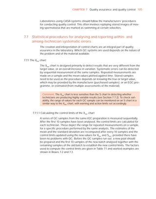 CHAPTER 7 Quality assurance and quality control 185



              Laboratories using CASA systems should follow the manufacturers’ procedures
              for conducting quality control. This often involves replaying stored images of mov-
              ing spermatozoa that are marked as swimming at certain velocities.


7.7    Statistical procedures for analysing and reporting within- and
       among-technician systematic errors
              The creation and interpretation of control charts are an integral part of quality
              assurance in the laboratory. Which QC systems are used depends on the nature of
              the problem and of the material available.

7.7.1 The Xbar chart

              The Xbar chart is designed primarily to detect results that are very different from the
              target value, or an overall increase in variation. Systematic errors can be detected
              by sequential measurement of the same samples. Repeated measurements are
              made on a sample and the mean values plotted against time. Stored samples
              need to be used as the procedure depends on knowing the true or target value,
              which may be provided by the manufacturer (purchased samples), or an EQC pro-
              gramme, or estimated (from multiple assessments of the material).


                Comment: The Xbar chart is less sensitive than the S chart in detecting whether
                technicians are producing highly variable results (see Section 7.7.2). To check vari-
                ability, the range of values for each QC sample can be monitored on an S chart in a
                similar way to the Xbar chart, with warning and action limits set accordingly.


       7.7.1.1 Calculating the control limits of the X bar chart

              A series of QC samples from the same IQC preparation is measured sequentially.
              After the ﬁrst 10 samples have been analysed, the control limits are calculated for
              each technician. These depict the range for repeated measurements on a sample,
              for a speciﬁc procedure performed by the same analysts. The estimates of the
              mean and the standard deviation are recomputed after every 10 samples and the
              control limits updated using the new values for Xbar and Sbar, provided there have
              been no problems with QC. Before the QC samples run out, a new pool should
              be prepared and the ﬁrst 10 samples of the new batch analysed together with the
              remaining samples of the old batch to establish the new control limits. The factors
              used to compute the control limits are given in Table 7.1 and worked examples are
              shown in Boxes 7.2 and 7.3.
 