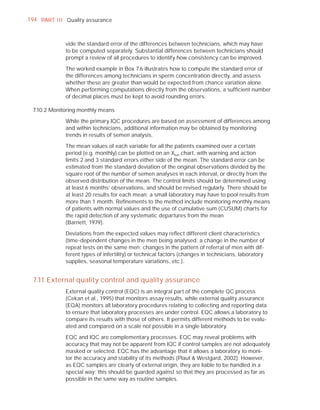 194 PART I I I Quality assurance



              vide the standard error of the differences between technicians, which may have
              to be computed separately. Substantial differences between technicians should
              prompt a review of all procedures to identify how consistency can be improved.

              The worked example in Box 7.6 illustrates how to compute the standard error of
              the differences among technicians in sperm concentration directly, and assess
              whether these are greater than would be expected from chance variation alone.
              When performing computations directly from the observations, a sufﬁcient number
              of decimal places must be kept to avoid rounding errors.

  7.10.2 Monitoring monthly means

              While the primary IQC procedures are based on assessment of differences among
              and within technicians, additional information may be obtained by monitoring
              trends in results of semen analysis.

              The mean values of each variable for all the patients examined over a certain
              period (e.g. monthly) can be plotted on an Xbar chart, with warning and action
              limits 2 and 3 standard errors either side of the mean. The standard error can be
              estimated from the standard deviation of the original observations divided by the
              square root of the number of semen analyses in each interval, or directly from the
              observed distribution of the mean. The control limits should be determined using
              at least 6 months’ observations, and should be revised regularly. There should be
              at least 20 results for each mean; a small laboratory may have to pool results from
              more than 1 month. Reﬁnements to the method include monitoring monthly means
              of patients with normal values and the use of cumulative sum (CUSUM) charts for
              the rapid detection of any systematic departures from the mean
              (Barnett, 1979).

              Deviations from the expected values may reﬂect different client characteristics
              (time-dependent changes in the men being analysed; a change in the number of
              repeat tests on the same men; changes in the pattern of referral of men with dif-
              ferent types of infertility) or technical factors (changes in technicians, laboratory
              supplies, seasonal temperature variations, etc.).


  7.11 External quality control and quality assurance
              External quality control (EQC) is an integral part of the complete QC process
              (Cekan et al., 1995) that monitors assay results, while external quality assurance
              (EQA) monitors all laboratory procedures relating to collecting and reporting data
              to ensure that laboratory processes are under control. EQC allows a laboratory to
              compare its results with those of others. It permits different methods to be evalu-
              ated and compared on a scale not possible in a single laboratory.

              EQC and IQC are complementary processes. EQC may reveal problems with
              accuracy that may not be apparent from IQC if control samples are not adequately
              masked or selected. EQC has the advantage that it allows a laboratory to moni-
              tor the accuracy and stability of its methods (Plaut & Westgard, 2002). However,
              as EQC samples are clearly of external origin, they are liable to be handled in a
              special way; this should be guarded against so that they are processed as far as
              possible in the same way as routine samples.
 