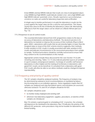 CHAPTER 7 Quality assurance and quality control 197



             A low MRBIS and low MRVIS indicate that results are close to designated values;
             a low MRBIS but high MRVIS could indicate random error; and a high MRBIS and
             high MRVIS indicate systematic errors. Results reported as successful/unsuc-
             cessful or as ranks are useful for laboratory inspection and certiﬁcation.

             A simple way to monitor performance is to plot the laboratory’s results (on the
             y-axis) against the target value (on the x-axis) for each parameter. This shows
             clearly how close to the line of identity the laboratory’s values fall. Alternatively,
             differences from the target values can be shown on a Bland–Altman plot (see
             Fig. 7.3).

7.11.2 Responses to out-of-control results

             The essential information derived from EQC programmes relates to the bias or
             accuracy of laboratories and laboratory methods. The desired outcome is for
             laboratories to maintain or improve the accuracy of their methods (Plaut & West-
             gard, 2002). Laboratories with results that are persistently higher or lower than the
             assigned value or mean of the EQC scheme need to reappraise their methods.
             A wide variation in EQC results is usually associated with wide variation in IQC
             results and indicates inconsistencies in the assessment procedures from sample
             to sample. Technical procedures should be carefully reassessed to ensure that
             they conform to the recommendations in this manual.

             Appropriate actions include those discussed for IQC (see Section 7.9.3) with
             retraining and retesting. Tables 7.2–7.5 also indicate potential sources of variation
             in sperm analysis and proposed solutions. Exchange of scientiﬁc staff between
             laboratories is often helpful and the training of technicians in laboratories with
             good EQC results can be beneﬁcial. A consultant from a laboratory with good
             EQC results will often be able to see where methods could be changed to improve
             reproducibility.


7.12 Frequency and priority of quality control
             The QC samples should be analysed routinely. The frequency of analysis may
             be determined by national or local recommendations or mandated by labora-
             tory licensing laws or accreditation agencies. Some regulations require that QC
             samples are analysed each day that patient sperm concentrations are assessed;
             otherwise between 1% and 5% of samples should be for IQC.

             QC samples should be used:
             y to monitor newly employed and existing staff;
             y whenever new laboratory equipment, supplies, procedures, or batches of IQC
               samples are introduced.

             Box 7.8 contains a general guide to scheduling of QC; in practice, the schedule
             will depend on the workload in the laboratory. Box 7.9 indicates the priority of the
             different QC protocols; some procedures may not be feasible for laboratories with
             limited funding.
 