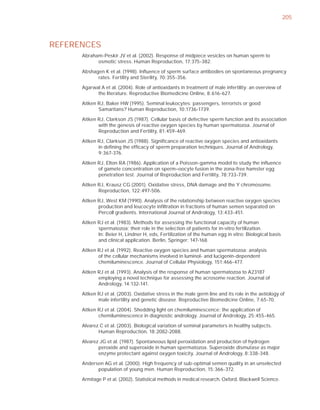 205



REFERENCES
      Abraham-Peskir JV et al. (2002). Response of midpiece vesicles on human sperm to
            osmotic stress. Human Reproduction, 17:375-382.

      Abshagen K et al. (1998). Inﬂuence of sperm surface antibodies on spontaneous pregnancy
            rates. Fertility and Sterility, 70:355-356.

      Agarwal A et al. (2004). Role of antioxidants in treatment of male infertility: an overview of
            the literature. Reproductive Biomedicine Online, 8:616-627.

      Aitken RJ, Baker HW (1995). Seminal leukocytes: passengers, terrorists or good
             Samaritans? Human Reproduction, 10:1736-1739.

      Aitken RJ, Clarkson JS (1987). Cellular basis of defective sperm function and its association
             with the genesis of reactive oxygen species by human spermatozoa. Journal of
             Reproduction and Fertility, 81:459-469.

      Aitken RJ, Clarkson JS (1988). Signiﬁcance of reactive oxygen species and antioxidants
             in deﬁning the efﬁcacy of sperm preparation techniques. Journal of Andrology,
             9:367-376.

      Aitken RJ, Elton RA (1986). Application of a Poisson-gamma model to study the inﬂuence
             of gamete concentration on sperm–oocyte fusion in the zona-free hamster egg
             penetration test. Journal of Reproduction and Fertility, 78:733-739.

      Aitken RJ, Krausz CG (2001). Oxidative stress, DNA damage and the Y chromosome.
             Reproduction, 122:497-506.

      Aitken RJ, West KM (1990). Analysis of the relationship between reactive oxygen species
             production and leucocyte inﬁltration in fractions of human semen separated on
             Percoll gradients. International Journal of Andrology, 13:433-451.

      Aitken RJ et al. (1983). Methods for assessing the functional capacity of human
             spermatozoa; their role in the selection of patients for in-vitro fertilization.
             In: Beier H, Lindner H, eds, Fertilization of the human egg in vitro: Biological basis
             and clinical application. Berlin, Springer: 147-168.

      Aitken RJ et al. (1992). Reactive oxygen species and human spermatozoa: analysis
             of the cellular mechanisms involved in luminol- and lucigenin-dependent
             chemiluminescence. Journal of Cellular Physiology, 151:466-477.

      Aitken RJ et al. (1993). Analysis of the response of human spermatozoa to A23187
             employing a novel technique for assessing the acrosome reaction. Journal of
             Andrology, 14:132-141.

      Aitken RJ et al. (2003). Oxidative stress in the male germ line and its role in the aetiology of
             male infertility and genetic disease. Reproductive Biomedicine Online, 7:65-70.

      Aitken RJ et al. (2004). Shedding light on chemiluminescence: the application of
             chemiluminescence in diagnostic andrology. Journal of Andrology, 25:455-465.

      Alvarez C et al. (2003). Biological variation of seminal parameters in healthy subjects.
             Human Reproduction, 18:2082-2088.

      Alvarez JG et al. (1987). Spontaneous lipid peroxidation and production of hydrogen
             peroxide and superoxide in human spermatozoa. Superoxide dismutase as major
             enzyme protectant against oxygen toxicity. Journal of Andrology, 8:338-348.

      Andersen AG et al. (2000). High frequency of sub-optimal semen quality in an unselected
            population of young men. Human Reproduction, 15:366-372.

      Armitage P et al. (2002). Statistical methods in medical research. Oxford, Blackwell Science.
 
