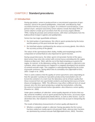 7



CHAPTER 2 Standard procedures

2.1 Introduction
          During ejaculation, semen is produced from a concentrated suspension of sper-
          matozoa, stored in the paired epididymides, mixed with, and diluted by, ﬂuid
          secretions from the accessory sex organs. It is emitted in several boluses. Com-
          parison of pre- and post-vasectomy semen volumes reveals that about 90% of
          semen volume is made up of secretions from the accessory organs (Weiske,
          1994), mainly the prostate and seminal vesicles, with minor contributions from the
          bulbourethral (Cowper’s) glands and epididymides.

          Semen has two major quantiﬁable attributes:
          y the total number of spermatozoa: this reflects sperm production by the testes
            and the patency of the post-testicular duct system;
          y the total fluid volume contributed by the various accessory glands: this reflects
            the secretory activity of the glands.

          The nature of the spermatozoa (their vitality, motility and morphology) and the
          composition of seminal ﬂuid are also important for sperm function.

          During sexual intercourse, the initial, sperm-rich prostatic fraction of the ejacu-
          lated semen may come into contact with cervical mucus extending into the vagina
          (Sobrero & MacLeod, 1962), with the rest of the ﬂuid remaining as a pool in the
          vagina. In contrast, in the laboratory setting, the entire ejaculate is collected in one
          container, where spermatozoa are trapped in a coagulum developed from proteins
          of seminal vesicular origin. This coagulum is subsequently liqueﬁed by the action
          of prostatic proteases, during which time its osmolality rises (Björndahl & Kvist,
          2003; Cooper et al., 2005).

          There is some evidence that the quality of semen specimens varies depending on
          how the ejaculate is produced. Ejaculates produced by masturbation and col-
          lected into containers in a room near the laboratory can be of lower quality than
          those recovered from non-spermicidal condoms used during intercourse at home
          (Zavos & Goodpasture, 1989). This difference may reﬂect a different form of sexual
          arousal, since the time spent producing a sample by masturbation—reﬂecting
          the extent of seminal emission before ejaculation—also inﬂuences semen quality
          (Pound et al., 2002).

          Under given conditions of collection, semen quality depends on factors that usu-
          ally cannot be modiﬁed, such as sperm production by the testes, accessory organ
          secretions and recent (particularly febrile) illness, as well as other factors, such as
          abstention time, that should be recorded and taken into account in interpreting the
          results.

          The results of laboratory measurements of semen quality will depend on:
          y Whether a complete sample is collected. During ejaculation the first semen
            fractions voided are mainly sperm-rich prostatic fluids, whereas later fractions
            are dominated by seminal vesicular fluid (Björndahl & Kvist, 2003). Therefore,
 
