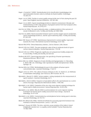 206 References


            Auger J, Eustache F (2000). Standardisation de la classiﬁcation morphologique des
                   spermatozoides humains selon la méthode de David modiﬁeé. Andrologia,
                   10:358-373.

            Auger J et al. (1995). Decline in semen quality among fertile men in Paris during the past 20
                   years. New England Journal of Medicine, 332:281-285.

            Auger J et al. (2001). Sperm morphological defects related to environment, lifestyle and
                   medical history of 1001 male partners of pregnant women from four European cities.
                   Human Reproduction, 16:2710-2717.

            Aziz N et al. (1996). The sperm deformity index: a reliable predictor of the outcome of
                   oocyte fertilization in vitro. Fertility and Sterility, 66:1000-1008.

            Aziz N et al. (2004). Novel association between sperm reactive oxygen species production,
                   sperm morphological defects, and the sperm deformity index. Fertility and Sterility,
                   81:349-354.

            Baker HW, Kovacs GT (1985). Spontaneous improvement in semen quality: regression
                   towards the mean. International Journal of Andrology, 8:421-426.

            Barnett RN (1979). Clinical laboratory statistics, 2nd ed. Boston, Little, Brown.

            Barratt CLR et al. (1992). The poor prognostic value of low to moderate levels of sperm
                    surface-bound antibodies. Human Reproduction, 7:95-98.

            Barratt CLR et al. (1993). Prognostic signiﬁcance of computerized motility analysis for
                    in-vivo fertility. Fertility and Sterility, 60:520-525.

            Bedford JM (1977). Sperm/egg interaction: the speciﬁcity of human spermatozoa.
                  Anatomical Record, 188:477-487.

            Behre HM et al. (2000). Diagnosis of male infertility and hypogonadism. In: Nieschlag
                  E, Behre HM, eds. Andrology, male reproductive health and dysfunction. Berlin,
                  Springer: 92.

            Berman NG et al. (1996). Methodological issues in the analysis of human sperm
                  concentration data. Journal of Andrology, 17:68-73.

            Biggers JD et al. (1971). The culture of mouse embryos in vitro. In: Daniel JC, ed. Methods
                   in mammalian embryology. San Francicso, WH Freeman: 86-116.

            Björndahl L, Barratt CL (2005). Semen analysis: setting standards for the measurement of
                   sperm numbers. Journal of Andrology, 26:11.

            Björndahl L, Kvist U (2003). Sequence of ejaculation affects the spermatozoon as a carrier
                   and its message. Reproductive Biomedicine Online, 7:440-448.

            Björndahl L et al. (2003). Evaluation of the one-step eosin-nigrosin staining technique for
                   human sperm vitality assessment. Human Reproduction, 18:813-816.

            Björndahl L et al. (2004). Why the WHO recommendations for eosin–nigrosin staining
                   techniques for human sperm vitality assessment must change. Journal of
                   Andrology, 25:671-678.

            Björndahl L et al. (2005). Contamination by seminal plasma factors during sperm selection.
                   Journal of Andrology, 26:170-173.

            Bland JM, Altman DG (1986). Statistical methods for assessing agreement between two
                   methods of clinical measurement. Lancet, 1:307-310.

            Bohring C, Krause W (1999). The intra- and inter-assay variation of the indirect mixed
                   antiglobulin reaction test: is a quality control suitable? Human Reproduction,
                   14:1802-1805.
 