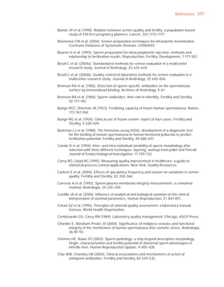 References 207



Bonde JP et al. (1998). Relation between semen quality and fertility: a population-based
      study of 430 ﬁrst-pregnancy planners. Lancet, 352:1172-1177.

Boomsma CM et al. (2004). Semen preparation techniques for intrauterine insemination.
     Cochrane Database of Systematic Reviews, CD004507.

Bourne H et al. (1995). Sperm preparation for intracytoplasmic injection: methods and
      relationship to fertilization results. Reproduction, Fertility, Development, 7:177-183.

Brazil C et al. (2004a). Standardized methods for semen evaluation in a multicenter
        research study. Journal of Andrology, 25:635-644.

Brazil C et al. (2004b). Quality control of laboratory methods for semen evaluation in a
        multicenter research study. Journal of Andrology, 25:645-656.

Bronson RA et al. (1982). Detection of sperm speciﬁc antibodies on the spermatozoa
      surface by immunobead binding. Archives of Andrology, 9:61.

Bronson RA et al. (1984). Sperm antibodies: their role in infertility. Fertility and Sterility,
      42:171-183.

Bunge RGT, Sherman JK (1953). Fertilizing capacity of frozen human spermatozoa. Nature,
      172:767-768.

Bunge RG et al. (1954). Clinical use of frozen semen: report of four cases. Fertility and
      Sterility, 5:520-529.

Burkman LJ et al. (1988). The hemizona assay (HZA): development of a diagnostic test
      for the binding of human spermatozoa to human hemizona pellucida to predict
      fertilization potential. Fertility and Sterility, 49:688-697.

Canale D et al. (1994). Inter- and intra-individual variability of sperm morphology after
       selection with three different techniques: layering, swimup from pellet and Percoll.
       Journal of Endocrinological Investigation, 17:729-732.

Carey RG, Lloyd RC (1995). Measuring quality improvement in healthcare: a guide to
       statistical process control applications. New York, Quality Resources.

Carlsen E et al. (2004). Effects of ejaculatory frequency and season on variations in semen
       quality. Fertility and Sterility, 82:358-366.

Carreras A et al. (1992). Sperm plasma membrane integrity measurement: a combined
       method. Andrologia, 24:335-340.

Castilla JA et al. (2006). Inﬂuence of analytical and biological variation on the clinical
        interpretation of seminal parameters. Human Reproduction, 21:847-851.

Cekan SZ et al. (1995). Principles of external quality assessment: a laboratory manual.
      Geneva, World Health Organization.

Cembrowski GS, Carey RN (1989). Laboratory quality management. Chicago, ASCP Press.

Chantler E, Abraham-Peskir JV (2004). Signiﬁcance of midpiece vesicles and functional
       integrity of the membranes of human spermatozoa after osmotic stress. Andrologia,
       36:87-93.

Chemes HE, Rawe YV (2003). Sperm pathology: a step beyond descriptive morphology.
     Origin, characterization and fertility potential of abnormal sperm phenotypes in
     infertile men. Human Reproduction Update, 9:405-428.

Chiu WW, Chamley LW (2004). Clinical associations and mechanisms of action of
      antisperm antibodies. Fertility and Sterility, 82:529-535.
 