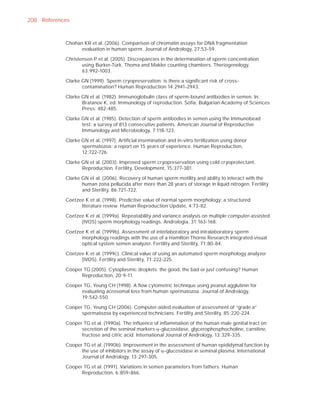 208 References


            Chohan KR et al. (2006). Comparison of chromatin assays for DNA fragmentation
                  evaluation in human sperm. Journal of Andrology, 27:53-59.

            Christensen P et al. (2005). Discrepancies in the determination of sperm concentration
                   using Bürker-Türk, Thoma and Makler counting chambers. Theriogenology,
                   63:992-1003.

            Clarke GN (1999). Sperm cryopreservation: is there a signiﬁcant risk of cross-
                   contamination? Human Reproduction 14:2941-2943.

            Clarke GN et al. (1982). Immunoglobulin class of sperm-bound antibodies in semen. In:
                   Bratanov K, ed. Immunology of reproduction. Soﬁa, Bulgarian Academy of Sciences
                   Press: 482-485.

            Clarke GN et al. (1985). Detection of sperm antibodies in semen using the Immunobead
                   test: a survey of 813 consecutive patients. American Journal of Reproductive
                   Immunology and Microbiology, 7:118-123.

            Clarke GN et al. (1997). Artiﬁcial insemination and in-vitro fertilization using donor
                   spermatozoa: a report on 15 years of experience. Human Reproduction,
                   12:722-726.

            Clarke GN et al. (2003). Improved sperm cryopreservation using cold cryoprotectant.
                   Reproduction, Fertility, Development, 15:377-381.

            Clarke GN et al. (2006). Recovery of human sperm motility and ability to interact with the
                   human zona pellucida after more than 28 years of storage in liquid nitrogen. Fertility
                   and Sterility, 86:721-722.

            Coetzee K et al. (1998). Predictive value of normal sperm morphology: a structured
                  literature review. Human Reproduction Update, 4:73-82.

            Coetzee K et al. (1999a). Repeatability and variance analysis on multiple computer-assisted
                  (IVOS) sperm morphology readings. Andrologia, 31:163-168.

            Coetzee K et al. (1999b). Assessment of interlaboratory and intralaboratory sperm
                  morphology readings with the use of a Hamilton Thorne Research integrated visual
                  optical system semen analyzer. Fertility and Sterility, 71:80-84.

            Coetzee K et al. (1999c). Clinical value of using an automated sperm morphology analyzer
                  (IVOS). Fertility and Sterility, 71:222-225.

            Cooper TG (2005). Cytoplasmic droplets: the good, the bad or just confusing? Human
                  Reproduction, 20:9-11.

            Cooper TG, Yeung CH (1998). A ﬂow cytometric technique using peanut agglutinin for
                  evaluating acrosomal loss from human spermatozoa. Journal of Andrology,
                  19:542-550.

            Cooper TG, Yeung CH (2006). Computer-aided evaluation of assessment of “grade a”
                  spermatozoa by experienced technicians. Fertility and Sterility, 85:220-224.

            Cooper TG et al. (1990a). The inﬂuence of inﬂammation of the human male genital tract on
                  secretion of the seminal markers D-glucosidase, glycerophosphocholine, carnitine,
                  fructose and citric acid. International Journal of Andrology, 13:329-335.

            Cooper TG et al. (1990b). Improvement in the assessment of human epididymal function by
                  the use of inhibitors in the assay of D-glucosidase in seminal plasma. International
                  Journal of Andrology, 13:297-305.

            Cooper TG et al. (1991). Variations in semen parameters from fathers. Human
                  Reproduction, 6:859-866.
 