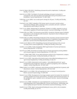 References 211



Ezeh UI, Moore HM (2001). Redeﬁning azoospermia and its implications. Fertility and
      Sterility, 75:213-214.

Ezeh UI et al. (1998). Correlation of testicular pathology and sperm extraction in
      azoospermic men with ejaculated spermatids detected by immunoﬂuorescent
      localization. Human Reproduction, 13:3061-3065.

Feldschuh J et al. (2005). Successful sperm storage for 28 years. Fertility and Sterility,
       84:1017.

Fenichel P et al. (1989). Evaluation of the human sperm acrosome reaction using a
       monoclonal antibody, GB24, and ﬂuorescence-activated cell sorter. Journal of
       Reproduction and Fertility, 87:699-706.

Fetic S et al. (2006). Relationship of cytoplasmic droplets to motility, migration in mucus,
        and volume regulation of human spermatozoa. Journal of Andrology, 27:294-301.

Franken DR et al. (1989). The hemizona assay (HZA): a predictor of human sperm fertilizing
      potential in in-vitro fertilization (IVF) treatment. Journal of In Vitro Fertilization and
      Embryo Transfer, 6:44-50.

Franken DR et al. (2000). Physiological induction of the acrosome reaction in human sperm:
      validation of a microassay using minimal volumes of solubilized, homologous zona
      pellucida. Journal of Assisted Reproduction and Genetics, 17:374-378.

Fredricsson B, Björk G (1977). Morphology of postcoital spermatozoa in the cervical
       secretion and its clinical signiﬁcance. Fertility and Sterility, 28:841-845.

Gandini L et al. (2000). Study of apoptotic DNA fragmentation in human spermatozoa.
      Human Reproduction, 15:830-839.

Gao DY et al. (1995). Prevention of osmotic injury to human spermatozoa during addition
      and removal of glycerol. Human Reproduction, 10:1109-1122.

Garrett C, Baker HWG (1995). A new fully automated system for the morphometric analysis
       of human sperm heads. Fertility and Sterility, 63:1306-1317.

Garrett C et al. (1997). Selectivity of the human sperm–zona pellucida binding process to
       sperm head morphometry. Fertility and Sterility, 67:362-371.

Garrett C et al. (2003). Automated semen analysis: “zona pellucida preferred” sperm
       morphometry and straight-line velocity are related to pregnancy rate in subfertile
       couples. Human Reproduction, 18:1643-1649.

Gilling-Smith C et al. (2005). Laboratory safety during assisted reproduction in patients with
        blood-borne viruses. Human Reproduction, 20:1433-1438.

Gilling-Smith C et al. (2006). HIV and reproductive care—a review of current practice.
        British Journal of Gynaecology, 113:869-878.

Gomez E et al. (1996). Development of an image analysis system to monitor the retention of
     residual cytoplasm by human spermatozoa: correlation with biochemical markers of
     the cytoplasmic space, oxidative stress, and sperm function. Journal of Andrology,
     17:276-287.

Gomez E et al. (1998). Evaluation of a spectrophotometric assay for the measurement of
     malondialdehyde and 4-hydroxyalkenals in human spermatozoa: relationships with
     semen quality and sperm function. International Journal of Andrology, 21:81-94.

Gould JE et al. (1994). Sperm-immunobead binding decreases with in-vitro incubation.
       Fertility and Sterility, 62:167-171.
 