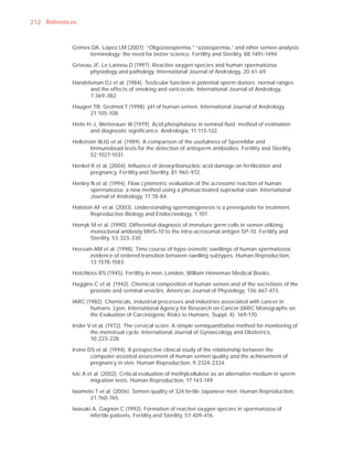 212 References


            Grimes DA, Lopez LM (2007). “Oligozoospermia,” “azoospermia,” and other semen-analysis
                  terminology: the need for better science. Fertility and Sterility, 88:1491-1494.

            Griveau JF, Le Lannou D (1997). Reactive oxygen species and human spermatozoa:
                   physiology and pathology. International Journal of Andrology, 20:61-69.

            Handelsman DJ et al. (1984). Testicular function in potential sperm donors: normal ranges
                  and the effects of smoking and varicocele. International Journal of Andrology,
                  7:369-382.

            Haugen TB, Grotmol T (1998). pH of human semen. International Journal of Andrology,
                  21:105-108.

            Heite H-J, Wetterauer W (1979). Acid phosphatase in seminal ﬂuid: method of estimation
                   and diagnostic signiﬁcance. Andrologia, 11:113-122.

            Hellstrom WJG et al. (1989). A comparison of the usefulness of SpermMar and
                    Immunobead tests for the detection of antisperm antibodies. Fertility and Sterility,
                    52:1027-1031.

            Henkel R et al. (2004). Inﬂuence of deoxyribonucleic acid damage on fertilization and
                   pregnancy. Fertility and Sterility, 81:965-972.

            Henley N et al. (1994). Flow cytometric evaluation of the acrosome reaction of human
                   spermatozoa: a new method using a photoactivated supravital stain. International
                   Journal of Andrology, 17:78-84.

            Holstein AF et al. (2003). Understanding spermatogenesis is a prerequisite for treatment.
                   Reproductive Biology and Endocrinology, 1:107.

            Homyk M et al. (1990). Differential diagnosis of immature germ cells in semen utilizing
                 monoclonal antibody MHS-10 to the intra-acrosomal antigen SP-10. Fertility and
                 Sterility, 53:323-330.

            Hossain AM et al. (1998). Time course of hypo-osmotic swellings of human spermatozoa:
                  evidence of ordered transition between swelling subtypes. Human Reproduction,
                  13:1578-1583.

            Hotchkiss RS (1945). Fertility in men. London, William Heineman Medical Books.

            Huggins C et al. (1942). Chemical composition of human semen and of the secretions of the
                  prostate and seminal vesicles. American Journal of Physiology, 136:467-473.

            IARC (1982). Chemicals, industrial processes and industries associated with cancer in
                   humans. Lyon, International Agency for Research on Cancer (IARC Monographs on
                   the Evaluation of Carcinogenic Risks to Humans, Suppl. 4): 169-170.

            Insler V et al. (1972). The cervical score. A simple semiquantitative method for monitoring of
                    the menstrual cycle. International Journal of Gynaecology and Obstetrics,
                    10:223-228.

            Irvine DS et al. (1994). A prospective clinical study of the relationship between the
                    computer-assisted assessment of human semen quality and the achievement of
                    pregnancy in vivo. Human Reproduction, 9:2324-2334.

            Ivic A et al. (2002). Critical evaluation of methylcellulose as an alternative medium in sperm
                    migration tests. Human Reproduction, 17:143-149.

            Iwamoto T et al. (2006). Semen quality of 324 fertile Japanese men. Human Reproduction,
                  21:760-765.

            Iwasaki A, Gagnon C (1992). Formation of reactive oxygen species in spermatozoa of
                   infertile patients. Fertility and Sterility, 57:409-416.
 