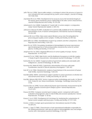 References 213



Jaffe TM et al. (1998). Sperm pellet analysis: a technique to detect the presence of sperm in
       men considered to have azoospermia by routine semen analysis. Journal of Urology,
       159:1548-1550.

Jeyendran RS et al. (1984). Development of an assay to assess the functional integrity of
      the human sperm membrane and its relationship to the other semen characteristics.
      Journal of Reproduction and Fertility, 70:219-228.

Johanisson E et al. (2000). Evaluation of “round cells” in semen analysis: a comparative
       study. Human Reproduction Update, 6:404-412.

Johnsen O, Eliasson R (1987). Evaluation of a commercially available kit for the colorimetric
      determination of zinc in human seminal plasma. International Journal of Andrology,
      10:435-440.

Johnson DE et al. (1996). Glass wool column ﬁltration versus mini-Percoll gradient for
      processing poor quality semen samples. Fertility and Sterility, 66:459-462.

Jones DM et al. (1986). Immobilization of sperm by condoms and their components. Clinical
      Reproduction and Fertility, 4:367-372.

Jones R et al. (1979). Peroxidative breakdown of phospholipids by human spermatozoa,
      spermicidal properties of fatty acid peroxides and protective action of seminal
      plasma. Fertility and Sterility, 31:531-537.

Jørgensen N et al. (2001). Regional differences in semen quality in Europe. Human
      Reproduction, 16:1012-1019.

Jouannet P et al. (1988). Male factors and the likelihood of pregnancy in infertile couples.
      I. Study of sperm characteristics. International Journal of Andrology, 11:379-394.

Kamischke A et al. (2004). Cryopreservation of sperm from adolescents and adults with
      malignancies. Journal of Andrology, 25:586-592.

Karvonen MJ, Malm M (1955). Colorimetric determination of fructose with indol.
      Scandinavian Journal of Clinical Laboratory Investigation, 7:305-307.

Katz DF et al. (1986). Morphometric analysis of spermatozoa in the assessment of human
       male fertility. Journal of Andrology, 7:203-210.

Keel BA (2006). Within- and between-subject variation in semen parameters in infertile men
       and normal semen donors. Fertility and Sterility, 85:128-134.

Keel BA, Webster BW (1993). Semen cryopreservation methodology and results. In: Barratt
       CLR, Cooke ID, eds. Donor insemination. Cambridge, Cambridge University Press:
       71-96.

Kraemer M et al. (1998). Factors inﬂuencing human sperm kinematic measurements by the
      Celltrak computer-assisted sperm analysis system. Human Reproduction,
      13:611-619.

Krause W (1995). Computer-assisted sperm analysis system: comparison with routine
      evaluation and prognostic value in male fertility and assisted reproduction. Human
      Reproduction, 10 (Suppl. 1): 60-66.

Krausz C et al. (1992). Development of a technique for monitoring the contamination of
       human semen samples with leucocytes. Fertility and Sterility, 57:1317-1325.

Kremer J (1965). A simple sperm penetration test. International Journal of Fertility,
      10:209-215.

Kremer J, Jager S (1980). Characteristics of anti-spermatozoal antibodies responsible for
      the shaking phenomenon, with special regard to immunoglobulin class and antigen-
      reactive sites. International Journal of Andrology, 3:143-152.
 