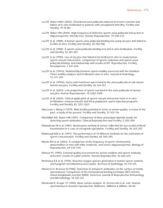 References 215



Liu DY, Baker HWG (2003). Disordered zona pellucida induced acrosome reaction and
        failure of in-vitro fertilization in patients with unexplained infertility. Fertility and
        Sterility, 79:74-80.

Liu DY, Baker HW (2004). High frequency of defective sperm–zona pellucida interaction in
        oligozoospermic infertile men. Human Reproduction, 19:228-233.

Liu DY et al. (1988). A human sperm–zona pellucida binding test using oocytes that failed to
       fertilize in vitro. Fertility and Sterility, 50:782-788.

Liu DY et al. (1989). A sperm–zona pellucida binding test and in vitro fertilization. Fertility
       and Sterility, 52:281-287.

Liu DY et al. (1990). Use of oocytes that failed to be fertilized in vitro to study human
       sperm–oocyte interactions: comparison of sperm–oolemma and sperm–zona
       pellucida binding, and relationship with results of IVF. Reproduction, Fertility,
       Development, 2:641-650.

Liu DY et al. (1991a). Relationship between sperm motility assessed with the Hamilton
       Thorn motility analyzer and fertilization rates in vitro. Journal of Andrology,
       12:231-239.

Liu DY et al. (1991b). Horse and marmoset sperm bind to the zona pellucida of salt stored
       human oocytes. Fertility and Sterility, 56:764-767.

Liu DY et al. (2003). Low proportions of sperm can bind to the zona pellucida of human
       oocytes. Human Reproduction, 18:2382-2389.

Liu DY et al. (2004). Clinical application of sperm–oocyte interaction tests in in-vitro
       fertilization—embryo transfer and intracytoplasmic sperm injection programs.
       Fertility and Sterility, 82:1251-1263.

MacLeod J, Wang Y (1979). Male fertility potential in terms of semen quality: a review of the
     past, a study of the present. Fertility and Sterility, 31:103-116.

MacMillan RA, Baker HW (1987). Comparison of latex and polyacrylamide beads for
      detecting sperm antibodies. Clinical Reproduction and Fertility, 5:203-209.

Mahadevan M et al. (1981). Noninvasive method of semen collection for successful artiﬁcial
     insemination in a case of retrograde ejaculation. Fertility and Sterility, 36:243-247.

Mahmoud AM et al. (1997). The performance of 10 different methods for the estimation of
     sperm concentration. Fertility and Sterility, 68:340-345.

Martin RH et al. (2003). A comparison of the frequency of sperm chromosome
       abnormalities in men with mild, moderate, and severe oligozoospermia. Biology of
       Reproduction, 69:535-539.

Matson PL (1995). External quality assessment for semen analysis and sperm antibody
      detection: results of a pilot scheme. Human Reproduction, 10:620-625.

McKinney KA et al. (1996). Reactive oxygen species generation in human sperm: luminol
      and lucigenin chemiluminescence probe. Archives of Andrology, 36:119-125.

Meinertz H, Bronson R (1988). Detection of antisperm antibodies on the surface of motile
       spermatozoa. Comparison of the immunobead binding technique (IBT) and the
       mixed antiglobulin reaction (MAR). American Journal of Reproductive Immunology
       and Microbiology, 18:120-123.

Menkveld R, Kruger TF (1990). Basic semen analysis. In: Acosta AA et al., eds. Human
      spermatozoa in assisted reproduction. Baltimore, Williams & Wilkins: 68-84.
 