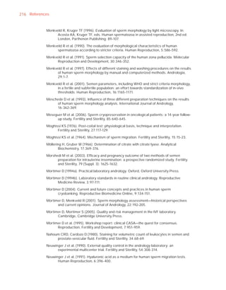 216 References


            Menkveld R, Kruger TF (1996). Evaluation of sperm morphology by light microscopy. In:
                  Acosta AA, Kruger TF, eds. Human spermatozoa in assisted reproduction, 2nd ed.
                  London, Parthenon Publishing: 89-107.

            Menkveld R et al. (1990). The evaluation of morphological characteristics of human
                  spermatozoa according to stricter criteria. Human Reproduction, 5:586-592.

            Menkveld R et al. (1991). Sperm selection capacity of the human zona pellucida. Molecular
                  Reproduction and Development, 30:346-352.

            Menkveld R et al. (1997). Effects of different staining and washing procedures on the results
                  of human sperm morphology by manual and computerized methods. Andrologia,
                  29:1-7.

            Menkveld R et al. (2001). Semen parameters, including WHO and strict criteria morphology,
                  in a fertile and subfertile population: an effort towards standardization of in-vivo
                  thresholds. Human Reproduction, 16:1165-1171.

            Meschede D et al. (1993). Inﬂuence of three different preparation techniques on the results
                 of human sperm morphology analysis. International Journal of Andrology,
                 16:362-369.

            Meseguer M et al. (2006). Sperm cryopreservation in oncological patients: a 14-year follow-
                 up study. Fertility and Sterility, 85:640-645.

            Moghissi KS (1976). Post-coital test: physiological basis, technique and interpretation.
                  Fertility and Sterility, 27:117-129.

            Moghissi KS et al. (1964). Mechanism of sperm migration. Fertility and Sterility, 15:15-23.

            Möllering H, Gruber W (1966). Determination of citrate with citrate lyase. Analytical
                   Biochemistry, 17:369-376.

            Morshedi M et al. (2003). Efﬁcacy and pregnancy outcome of two methods of semen
                  preparation for intrauterine insemination: a prospective randomized study. Fertility
                  and Sterility, 79 (Suppl. 3): 1625-1632.

            Mortimer D (1994a). Practical laboratory andrology. Oxford, Oxford University Press.

            Mortimer D (1994b). Laboratory standards in routine clinical andrology. Reproductive
                  Medicine Review, 3:97-111.

            Mortimer D (2004). Current and future concepts and practices in human sperm
                  cryobanking. Reproductive Biomedicine Online, 9:134-151.

            Mortimer D, Menkveld R (2001). Sperm morphology assessment—historical perspectives
                  and current opinions. Journal of Andrology, 22:192-205.

            Mortimer D, Mortimer S (2005). Quality and risk management in the IVF laboratory.
                  Cambridge, Cambridge University Press.

            Mortimer D et al. (1995). Workshop report: clinical CASA—the quest for consensus.
                  Reproduction, Fertility and Development, 7:951-959.

            Nahoum CRD, Cardozo D (1980). Staining for volumetric count of leukocytes in semen and
                 prostate-vesicular ﬂuid. Fertility and Sterility, 34:68-69.

            Neuwinger J et al. (1990). External quality control in the andrology laboratory: an
                  experimental multicenter trial. Fertility and Sterility, 54:308-314.

            Neuwinger J et al. (1991). Hyaluronic acid as a medium for human sperm migration tests.
                  Human Reproduction, 6:396-400.
 