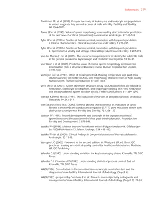 References 219



Tomlinson MJ et al. (1993). Prospective study of leukocytes and leukocyte subpopulations
       in semen suggests they are not a cause of male infertility. Fertility and Sterility,
       60:1069-1075.

Toner JP et al. (1995). Value of sperm morphology assessed by strict criteria for prediction
       of the outcome of artiﬁcial (intrauterine) insemination. Andrologia, 27:143-148.

Tyler JP et al. (1982a). Studies of human seminal parameters with frequent ejaculation.
        I. Clinical characteristics. Clinical Reproduction and Fertility, 1:273-285.

Tyler JP et al. (1982b). Studies of human seminal parameters with frequent ejaculation
        II. Spermatozoal vitality and storage. Clinical Reproduction and Fertility, 1:287-293.

Van der Merwe FH et al. (2005). The use of semen parameters to identify the subfertile male
       in the general population. Gynecologic and Obstetric Investigation, 59:86-91.

Van Waart J et al. (2001). Predictive value of normal sperm morphology in intrauterine
      insemination (IUI): a structured literature review. Human Reproduction Update,
      7:495-500.

Verheyen G et al. (1993). Effect of freezing method, thawing temperature and post-thaw
      dilution/washing on motility (CASA) and morphology characteristics of high-quality
      human sperm. Human Reproduction, 8:1678-1684.

Virro MR et al. (2004). Sperm chromatin structure assay (SCSA) parameters are related to
       fertilization, blastocyst development, and ongoing pregnancy in in-vitro fertilization
       and intracytoplasmic sperm injection cycles. Fertility and Sterility, 81:1289-1295.

von der Kammer H et al. (1991). The evaluation of markers of prostatic function. Urological
       Research, 19:343-347.

von Eckardstein S et al. (2000). Seminal plasma characteristics as indicators of cystic
      ﬁbrosis transmembrane conductance regulator (CFTR) gene mutations in men with
      obstructive azoospermia. Fertility and Sterility, 73:1226-1231.

Watson PF (1995). Recent developments and concepts in the cryopreservation of
      spermatozoa and the assessment of their post-thawing function. Reproduction
      Fertility and Development, 7:871-891.

Weiske WH (1994). Minimal invasive Vasektomie mittels Fulgurationstechnik. Erfahrungen
      bei 1000 Patienten in 12 Jahren. Urologe, B34:448-452.

Weiske WH et al. (2000). Clinical ﬁndings in congenital absence of the vasa deferentia.
      Andrologia, 32:13-18.

Westgard JO (2002). Foreword to the second edition. In: Westgard JO, ed. Basic QC
      practices: training in statistical quality control for healthcare laboratories. Madison,
      WI, QC Publishing.

Wheeler DJ (1993). Understanding variation: the key to managing chaos. Knoxville, TN, SPC
      Press.

Wheeler DJ, Chambers DS (1992). Understanding statistical process control, 2nd ed.
      Knoxville, TN, SPC Press.

WHO (1986). Consultation on the zona-free hamster oocyte penetration test and the
      diagnosis of male fertility. International Journal of Andrology, (Suppl. 6).

WHO (1987). (prepared by Comhaire F et al.) Towards more objectivity in diagnosis and
      management of male infertility. International Journal of Andrology, (Suppl. 7): 22-24.
 