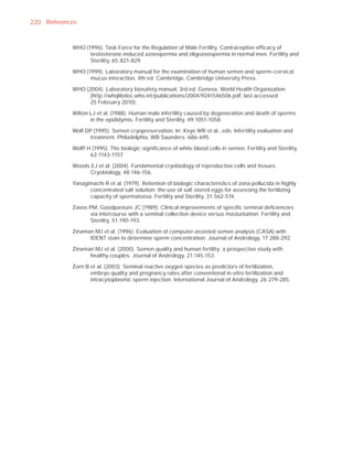 220 References


            WHO (1996). Task Force for the Regulation of Male Fertility. Contraceptive efﬁcacy of
                  testosterone-induced azoospermia and oligozoospermia in normal men. Fertility and
                  Sterility, 65:821-829.

            WHO (1999). Laboratory manual for the examination of human semen and sperm–cervical
                  mucus interaction, 4th ed. Cambridge, Cambridge University Press.

            WHO (2004). Laboratory biosafety manual, 3rd ed. Geneva, World Health Organization
                  (http://whqlibdoc.who.int/publications/2004/9241546506.pdf, last accessed
                  25 February 2010).

            Wilton LJ et al. (1988). Human male infertility caused by degeneration and death of sperms
                   in the epididymis. Fertility and Sterility, 49:1051-1058.

            Wolf DP (1995). Semen cryopreservation. In: Keye WR et al., eds. Infertility evaluation and
                  treatment. Philadelphia, WB Saunders: 686-695.

            Wolff H (1995). The biologic signiﬁcance of white blood cells in semen. Fertility and Sterility,
                   63:1143-1157.

            Woods EJ et al. (2004). Fundamental cryobiology of reproductive cells and tissues.
                  Cryobiology, 48:146-156.

            Yanagimachi R et al. (1979). Retention of biologic characteristics of zona pellucida in highly
                  concentrated salt solution: the use of salt stored eggs for assessing the fertilizing
                  capacity of spermatozoa. Fertility and Sterility, 31:562-574.

            Zavos PM, Goodpasture JC (1989). Clinical improvements of speciﬁc seminal deﬁciencies
                  via intercourse with a seminal collection device versus masturbation. Fertility and
                  Sterility, 51:190-193.

            Zinaman MJ et al. (1996). Evaluation of computer-assisted semen analysis (CASA) with
                  IDENT stain to determine sperm concentration. Journal of Andrology, 17:288-292.

            Zinaman MJ et al. (2000). Semen quality and human fertility: a prospective study with
                  healthy couples. Journal of Andrology, 21:145-153.

            Zorn B et al. (2003). Seminal reactive oxygen species as predictors of fertilization,
                   embryo quality and pregnancy rates after conventional in-vitro fertilization and
                   intracytoplasmic sperm injection. International Journal of Andrology, 26:279-285.
 