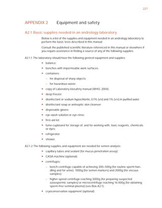 227



APPENDIX 2                Equipment and safety

A2.1 Basic supplies needed in an andrology laboratory
             Below is a list of the supplies and equipment needed in an andrology laboratory to
             perform the basic tests described in this manual.

             Consult the published scientiﬁc literature referenced in this manual or elsewhere if
             you require assistance in ﬁnding a source of any of the following supplies.

A2.1.1 The laboratory should have the following general equipment and supplies:
             y balance;
             y benches with impermeable work surfaces;
             y containers:
                – for disposal of sharp objects;
                – for hazardous waste;
             y copy of Laboratory biosafety manual (WHO, 2004);
             y deep freezer;
             y disinfectant or sodium hypochlorite, 0.1% (v/v) and 1% (v/v) in purified water;
             y disinfectant soap or antiseptic skin cleanser;
             y disposable gloves;
             y eye-wash solution or eye-rinse;
             y first-aid kit;
             y fume cupboard for storage of, and for working with, toxic reagents, chemicals
               or dyes;
             y refrigerator;
             y shower.

A2.1.2 The following supplies and equipment are needed for semen analysis:
             y capillary tubes and sealant (for mucus penetration assay);
             y CASA machine (optional);
             y centrifuges:
                – bench centrifuge capable of achieving 300–500g (for routine sperm han-
                  dling and for urine), 1000g (for semen markers) and 2000g (for viscous
                  samples);
                – higher-speed centrifuge reaching 3000g (for preparing suspected
                  azoospermic samples) or microcentrifuge reaching 16 000g (for obtaining
                  sperm-free seminal plasma) (see Box A2.1);
             y cryoconservation equipment (optional);
 