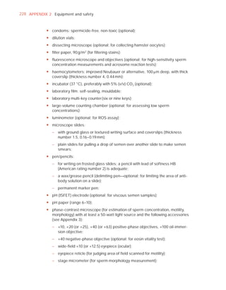 228 APPENDIX 2 Equipment and safety



            y condoms: spermicide-free, non-toxic (optional);
            y dilution vials;
            y dissecting microscope (optional; for collecting hamster oocytes);
            y filter paper, 90 g/m2 (for filtering stains);
            y fluorescence microscope and objectives (optional; for high-sensitivity sperm
              concentration measurements and acrosome reaction tests);
            y haemocytometers: improved Neubauer or alternative, 100 Pm deep, with thick
              coverslip (thickness number 4, 0.44 mm);
            y incubator (37 °C), preferably with 5% (v/v) CO2 (optional);
            y laboratory film: self-sealing, mouldable;
            y laboratory multi-key counter (six or nine keys);
            y large-volume counting chamber (optional; for assessing low sperm
              concentrations);
            y luminometer (optional; for ROS assay);
            y microscope slides:
               – with ground glass or textured writing surface and coverslips (thickness
                 number 1.5, 0.16–0.19 mm);
               – plain slides for pulling a drop of semen over another slide to make semen
                 smears;
            y pen/pencils:
               – for writing on frosted glass slides; a pencil with lead of softness HB
                 (American rating number 2) is adequate;
               – a wax/grease pencil (delimiting pen—optional; for limiting the area of anti-
                 body solution on a slide);
               – permanent marker pen;
            y pH (ISFET) electrode (optional; for viscous semen samples);
            y pH paper (range 6–10);
            y phase-contrast microscope (for estimation of sperm concentration, motility,
              morphology) with at least a 50-watt light source and the following accessories
              (see Appendix 3):
               – ×10, ×20 (or ×25), ×40 (or ×63) positive-phase objectives, ×100 oil-immer-
                 sion objective;
               – ×40 negative-phase objective (optional; for eosin vitality test);
               – wide-field ×10 (or ×12.5) eyepiece (ocular);
               – eyepiece reticle (for judging area of field scanned for motility);
               – stage micrometer (for sperm morphology measurement);
 