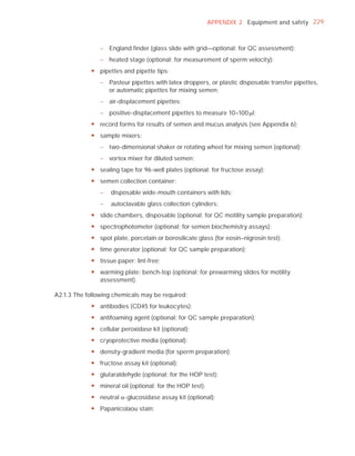 APPENDIX 2 Equipment and safety 229



                – England finder (glass slide with grid—optional; for QC assessment);
                – heated stage (optional; for measurement of sperm velocity);
            y pipettes and pipette tips:
                – Pasteur pipettes with latex droppers, or plastic disposable transfer pipettes,
                  or automatic pipettes for mixing semen;
                – air-displacement pipettes;
                – positive-displacement pipettes to measure 10–100 Pl;
            y record forms for results of semen and mucus analysis (see Appendix 6);
            y sample mixers:
                – two-dimensional shaker or rotating wheel for mixing semen (optional);
                – vortex mixer for diluted semen;
            y sealing tape for 96-well plates (optional; for fructose assay);
            y semen collection container:
                –   disposable wide-mouth containers with lids;
                –   autoclavable glass collection cylinders;
            y slide chambers, disposable (optional; for QC motility sample preparation);
            y spectrophotometer (optional; for semen biochemistry assays);
            y spot plate, porcelain or borosilicate glass (for eosin–nigrosin test);
            y time generator (optional; for QC sample preparation);
            y tissue paper: lint-free;
            y warming plate: bench-top (optional; for prewarming slides for motility
              assessment).

A2.1.3 The following chemicals may be required:
            y antibodies (CD45 for leukocytes);
            y antifoaming agent (optional; for QC sample preparation);
            y cellular peroxidase kit (optional);
            y cryoprotective media (optional);
            y density-gradient media (for sperm preparation);
            y fructose assay kit (optional);
            y glutaraldehyde (optional; for the HOP test);
            y mineral oil (optional; for the HOP test);
            y neutral D-glucosidase assay kit (optional);
            y Papanicolaou stain;
 