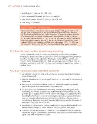 230 APPENDIX 2 Equipment and safety



            y petroleum jelly (optional; for HOP test);
            y rapid staining kit (optional; for sperm morphology);
            y wax (melting point 48–66 °C) (optional; for HOP test);
            y zinc assay kit (optional).

             Box A2.1 Calculating centrifugal forces

              The force to which spermatozoa are subjected during centrifugation (relative cen-
              trifugal force, RCF) depends on the speed of rotation (N, revolutions per minute,
              r.p.m.) and the distance from the centre of the rotor to the point at which the force
              is to be measured (usually the bottom of the centrifuge tube) (radius, R, cm). RCF
              is calculated from the formula: 1.118 × 10-5 × R × N2. For example, with a rotor radius
              of 8.6 cm, centrifugation at 5000 r.p.m. will produce a force of 2404g; with a rotor
              radius of 13.5 cm, centrifugation at 3900 r.p.m. will produce 2296g. Fig. A2.1 is a
              nomogram for determining RCF from the rotor radius and the speed of rotation.



 A2.2 Potential biohazards in an andrology laboratory
            Human body fluids, such as semen, are potentially infectious and should be
            handled and disposed of with special care. For the andrology laboratory, the most
            important infectious microorganisms that may be found in semen are HIV and
            hepatitis B and C viruses (HBV and HCV). Laboratory personnel should treat all
            biological samples as potentially infectious and should use appropriate caution in
            handling them.


 A2.3 Safety procedures for laboratory personnel
            y All laboratory personnel who work with human samples should be immunized
              against hepatitis B.
            y No-one should eat, drink, smoke, apply cosmetics or store food in the andrology
              laboratory.
            y Pipetting by mouth should not be permitted. Mechanical pipetting devices
              should always be used for the manipulation of liquids.
            y All laboratory staff should wear a laboratory coat or disposable gown in the
              laboratory and remove it upon leaving. Laboratory personnel should wear dis-
              posable gloves (rubber, latex or vinyl, with or without powder), especially when
              handling fresh or frozen semen or seminal plasma or other biological samples
              and any containers that have come into contact with them. Gloves must be
              removed and discarded when staff leave the laboratory or use the telephone or
              computer. They must not be reused.
            y Personnel should wash their hands regularly, especially before leaving the labo-
              ratory, after handling specimens and after removing gowns and gloves.
            y Staff should take precautions to prevent accidental wounds from sharp instru-
              ments that may be contaminated with semen, and avoid contact of semen with
              open skin, cuts, abrasions or lesions.
 