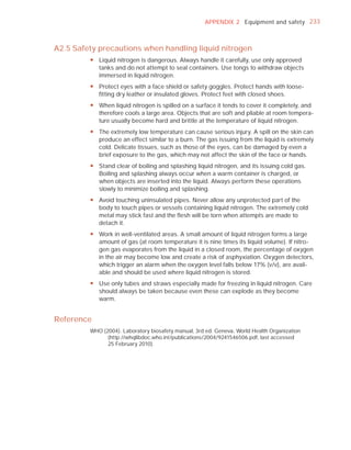 APPENDIX 2 Equipment and safety 233



A2.5 Safety precautions when handling liquid nitrogen
         y Liquid nitrogen is dangerous. Always handle it carefully, use only approved
           tanks and do not attempt to seal containers. Use tongs to withdraw objects
           immersed in liquid nitrogen.
         y Protect eyes with a face shield or safety goggles. Protect hands with loose-
           fitting dry leather or insulated gloves. Protect feet with closed shoes.
         y When liquid nitrogen is spilled on a surface it tends to cover it completely, and
           therefore cools a large area. Objects that are soft and pliable at room tempera-
           ture usually become hard and brittle at the temperature of liquid nitrogen.
         y The extremely low temperature can cause serious injury. A spill on the skin can
           produce an effect similar to a burn. The gas issuing from the liquid is extremely
           cold. Delicate tissues, such as those of the eyes, can be damaged by even a
           brief exposure to the gas, which may not affect the skin of the face or hands.
         y Stand clear of boiling and splashing liquid nitrogen, and its issuing cold gas.
           Boiling and splashing always occur when a warm container is charged, or
           when objects are inserted into the liquid. Always perform these operations
           slowly to minimize boiling and splashing.
         y Avoid touching uninsulated pipes. Never allow any unprotected part of the
           body to touch pipes or vessels containing liquid nitrogen. The extremely cold
           metal may stick fast and the flesh will be torn when attempts are made to
           detach it.
         y Work in well-ventilated areas. A small amount of liquid nitrogen forms a large
           amount of gas (at room temperature it is nine times its liquid volume). If nitro-
           gen gas evaporates from the liquid in a closed room, the percentage of oxygen
           in the air may become low and create a risk of asphyxiation. Oxygen detectors,
           which trigger an alarm when the oxygen level falls below 17% (v/v), are avail-
           able and should be used where liquid nitrogen is stored.
         y Use only tubes and straws especially made for freezing in liquid nitrogen. Care
           should always be taken because even these can explode as they become
           warm.


Reference
         WHO (2004). Laboratory biosafety manual, 3rd ed. Geneva, World Health Organization
               (http://whqlibdoc.who.int/publications/2004/9241546506.pdf, last accessed
               25 February 2010).
 