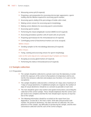 10   PART I Semen analysis



              y Measuring semen pH (if required).
              y Preparing a wet preparation for assessing microscopic appearance, sperm
                motility and the dilution required for assessing sperm number.
              y Assessing sperm vitality (if the percentage of motile cells is low).
              y Making semen smears for assessing sperm morphology.
              y Making semen dilutions for assessing sperm concentration.
              y Assessing sperm number.
              y Performing the mixed antiglobulin reaction (MAR) test (if required).
              y Assessing peroxidase-positive cells (if round cells are present).
              y Preparing spermatozoa for the immunobead test (if required).
              y Centrifuging semen (if biochemical markers are to be assayed).
              Within 3 hours:
              y Sending samples to the microbiology laboratory (if required).
              After 4 hours:
              y Fixing, staining and assessing smears for sperm morphology.
              Later on the same day (or on a subsequent day if samples are frozen):
              y Assaying accessory gland markers (if required).
              y Performing the indirect immunobead test (if required).


 2.2 Sample collection
 2.2.1 Preparation
              y The sample should be collected in a private room near the laboratory, in order
                to limit the exposure of the semen to fluctuations in temperature and to con-
                trol the time between collection and analysis (see Sections 2.2.5 and 2.2.6 for
                exceptions).
              y The sample should be collected after a minimum of 2 days and a maximum of
                7 days of sexual abstinence. If additional samples are required, the number of
                days of sexual abstinence should be as constant as possible at each visit.
              y The man should be given clear written and spoken instructions concerning the
                collection of the semen sample. These should emphasize that the semen sam-
                ple needs to be complete and that the man should report any loss of any frac-
                tion of the sample.
              y The following information should be recorded on the report form (see
                Appendix 6, section A6.1): the man’s name, birth date and personal code
                number, the period of abstinence, the date and time of collection, the com-
                pleteness of the sample, any difficulties in producing the sample, and the inter-
                val between collection and the start of the semen analysis.
 